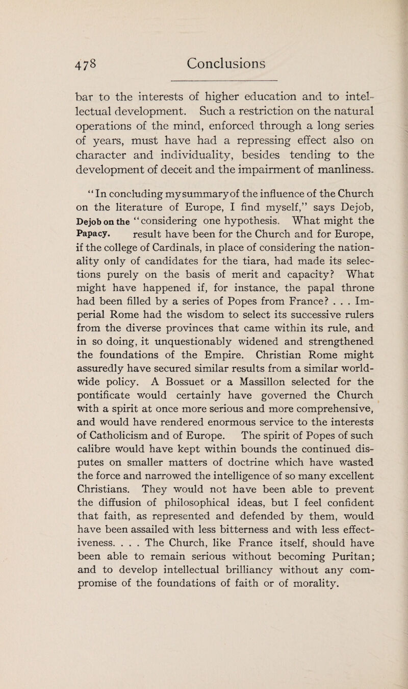 bar to the interests of higher education and to intel¬ lectual development. Such a restriction on the natural operations of the mind, enforced through a long series of years, must have had a repressing effect also on character and individuality, besides tending to the development of deceit and the impairment of manliness. “In concluding my summary of the influence of the Church on the literature of Europe, I find myself,” says Dejob, Dejob on the “considering one hypothesis. What might the Papacy. result have been for the Church and for Europe, if the college of Cardinals, in place of considering the nation¬ ality only of candidates for the tiara, had made its selec¬ tions purely on the basis of merit and capacity? What might have happened if, for instance, the papal throne had been filled by a series of Popes from France? . . . Im¬ perial Rome had the wisdom to select its successive rulers from the diverse provinces that came within its rule, and in so doing, it unquestionably widened and strengthened the foundations of the Empire. Christian Rome might assuredly have secured similar results from a similar world¬ wide policy. A Bossuet or a Massillon selected for the pontificate would certainly have governed the Church with a spirit at once more serious and more comprehensive, and would have rendered enormous service to the interests of Catholicism and of Europe. The spirit of Popes of such calibre would have kept within bounds the continued dis¬ putes on smaller matters of doctrine which have wasted the force and narrowed the intelligence of so many excellent Christians. They would not have been able to prevent the diffusion of philosophical ideas, but I feel confident that faith, as represented and defended by them, would have been assailed with less bitterness and with less effect¬ iveness. . . . The Church, like France itself, should have been able to remain serious without becoming Puritan; and to develop intellectual brilliancy without any com¬ promise of the foundations of faith or of morality.
