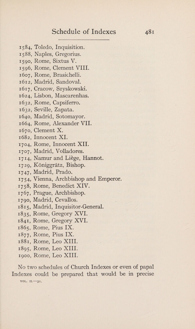 1584, Toledo, Inquisition. 1588, Naples, Gregorius. 1590, Rome, Sixtus V. 1596, Rome, Clement VIII. 1607, Rome, Brasichelli. 1612, Madrid, Sandoval. 1617, Cracow, Szyskowski. 1624, Lisbon, Mascarenhas. 1632, Rome, Capsiferro. 1632, Seville, Zapata. 1640, Madrid, Sotomayor. 1664, Rome, Alexander VII. 1670, Clement X. 1682, Innocent XI. 1704, Rome, Innocent XII. 1707, Madrid, Volladores. 1714, Namur and Liege, Hannot. 1729, Koniggratz, Bishop. 1747, Madrid, Prado. 1754, Vienna, Archbishop and Emperor. 1758, Rome, Benedict XIV. 1767, Prague, Archbishop. 1790, Madrid, Cevallos. 1815, Madrid, Inquisitor-General. 1835, Rome, Gregory XVI. 1841, Rome, Gregory XVI. 1865, Rome, Pius IX. 1877, Rome, Pius IX. 1881, Rome, Leo XIII. 1895, Rome, Leo XIII. 1900, Rome, Leo XIII. No two schedules of Church Indexes or even of papal Indexes could be prepared that would be in precise VOL. II.-31.