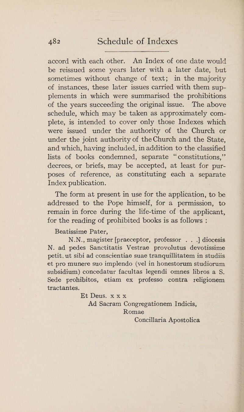 accord with each other. An Index of one date would be reissued some years later with a later date, but sometimes without change of text; in the majority of instances, these later issues carried with them sup¬ plements in which were summarised the prohibitions of the years succeeding the original issue. The above schedule, which may be taken as approximately com¬ plete, is intended to cover only those Indexes which were issued under the authority of the Church or under the joint authority of the Church and the State, and which, having included, in addition to the classified lists of books condemned, separate “ constitutions,” decrees, or briefs, may be accepted, at least for pur¬ poses of reference, as constituting each a separate Index publication. The form at present in use for the application, to be addressed to the Pope himself, for a permission, to remain in force during the life-time of the applicant, for the reading of prohibited books is as follows : Beatissime Pater, N.N., magister [praeceptor, professor . . .] diocesis N. ad pedes Sanctitatis Vestrae provolutus devotissime petit, ut sibi ad conscientiae suae tranquillitatem in studiis et pro munere suo implendo (vel in honestorum studiorum subsidium) concedatur facultas legendi omnes libros a S. Sede prohibitos, etiam ex professo contra religionem tract antes. Et Deus. xxx Ad Sacram Congregationem Indicis, Romae Concillaria Apostolica
