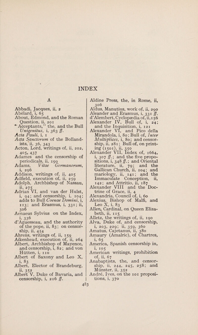 A Abbadi, Jacques, ii, 2 Abelard, i, 65 About, Edmond, and the Roman Question, ii, 201 “ Acceptants,” the, and the Bull Unigenitus, i, 363 ff. Acta Pauli, i, 1 Acta Sanctorum of the Bolland- ists, ii, 36, 343 Acton, Lord, writings of, ii, 202, 405, 437 Adames and the censorship of periodicals, ii, 199 Adams, Vitae Germanorum, i, 296 Addison, writings of, ii, 405 Adfield, execution of, ii, 259 Adolph, Archbishop of Nassau, ii. 275 Adrian VI, and van der Hulst, i, 94; and censorship, i, 104; adds to Bull Coenae Domini, i, 113; and Erasmus, i, 331; ii, 306 Aenaeus Sylvius on the Index,, i. 336 d’Aguesseau, and the authority of the pope, ii, 83 ; on censor¬ ship, ii, 454 Ahrens, writings of, ii, 159 Aikenhead, execution of, ii, 264 Albert, Archbishop of Mayence, and censorship, i, 82 ; and von Hiitten, i, no Albert of Saxony and Leo X, i, 83 Albert, Elector of Brandeburg, ii. 352 Albert V, Duke of Bavaria, and censorship, i, 216 ff. Aldine Press, the, in Rome, ii, 306 Aldus, Manutius, work of, ii, 290 Aleander and Erasmus, i, 331 ff. d’Alembert, Cyclopaedia of, ii, 156 Alexander IV, Bull of, i, 24; and the Inquisition, i, 121 Alexander VI, and Pico della Mirandola, i, 80; Bull of, Inter Multiplices, i, 80; and censor¬ ship, ii, 281; Bull of, on print¬ ing (1501), ii, 350 Alexander VII, Index of, 1664, i, 3°7 ff.'y and the five propo¬ sitions, i, 348 ff.; and Oriental literature, ii, 79; and the Gallican Church, ii, 104; and mariology, ii, 141; and the Immaculate Conception, ii, 142; and Attritio, ii, 187 Alexander VIII and the Doc¬ trine of Grace, ii, 4 Alexandria, Council of, i, 60 Alexius, Bishop of Malfi, and Leo X, i, 83 Allen, Cardinal, on Queen Eliza¬ beth, ii, 115 Alletz, the writings of, ii, 190 Alva, Duke of, and censorship, i, 203, 229; ii, 359, 360 Amatus, Cajetanus, ii, 380 Amaury (Amalric), of Chartres, i, 65 America, Spanish censorship in, i, io5 American writings, prohibition of, ii, 67 Anabaptists, the, and censor¬ ship, ii, 244, 245, 258; and Munster, ii, 352 Andre, Ives, on the 101 proposi¬ tions, i, 370