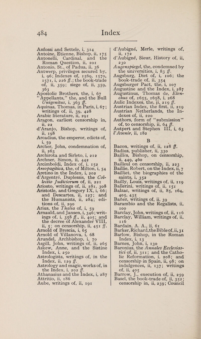 Anfossi and Settele, i, 314 Antoine, Etienne, Bishop, ii, 175 Antonelli, Cardinal, and the Roman Question, ii, 201 Antonio, St., of Padua, ii, 36 Antwerp, privileges secured by, i, 96; Indexes of, 1569, 1570, 1571, i, 226 ff.; the book-trade of, ii, 359; siege of, ii, 359, 363 Apostolic Brothers, the, i, 67 “Appellants,” the, and the Bull Unigenitus, i, 363 ff. Aquinas, Thomas, in Paris, i, 67 ; writings of, ii, 39, 428 Arabic literature, ii, 291 Aragon, earliest censorship in, ii, 22 d’Aranjo, Bishop, writings of, ii, 198 Arcadius, the emperor, edicts of, i. 59 Archer, John, condemnation of, ii, 263 Archirota and Sirleto, i, 212 Archner, Simon, ii, 442 Arcimboldi, Index of, i, 152 Areopagitica, the, of Milton, i, 54 Aretino in the Index, i, 202 d’Argentre, Duplessis, the Col- lectio Judiciorum of, ii, 221 Ariosto, writings of, ii, 281, 308 Aristotle, and Gregory IX, i, 66; and Descartes, ii, 127; and the Humanists, ii, 284; edi¬ tions of, ii, 290 Arius, the Thalia of, i, 59 Arnauld, and Jansen, i, 346; writ¬ ings of, i, 358 ff., ii, 405; and the decree of Alexander VIII, ii, 5; on censorship, ii, 451 ff. Arnold of Brescia, i, 65 Arnold of Villanova, i, 68 Arundel, Archbishop, i, 70 Asgill, John, writings of, ii, 265 Askew, Anne, and the Sistine Index, i, 250 Astrologists, writings of, in the Index, ii, 129 ff. Astrology and magic, works of, in the Index, i. 202 ff. Athanasius and the Index, i, 287 Attritio, ii, 186 Aube, writings of, ii, 191 d’Aubigne, Merle, writings of, ii, 172 d’Aubign6, Sieur, History of, ii, 230 Augenspiegel, the, condemned by the universities, i, 83 ff. Augsburg, Diet of, i, 106; the book-trade of, ii, 354 Augsburger Pact, the, i, 107 Augustine and the Index, i, 287 Augustinus, Thomas de, Elen- chus of, 1655, 1658, i, 268 Aulic Indexes, the, ii, 219 ff. Austrian Index, the first, ii, 219 Austrian Netherlands, the In¬ dexes of, ii, 220 Authors, form of “submission” of, to censorship, ii, 64 ff. Autpert and Stephen III, i, 63 VAvenir, ii, 182 B • Bacon, writings of, ii, 128 ff. Badius, publisher, ii, 330 Bailies, Bishop, on censorship, ii, 449, 460 Bailleul on censorship, ii, 223 Baillie, Robert, on the Index, ii, 7 Bailliet, the biographies of the saints, i, 352 Bailly, Louis, writings of, ii, 119 Ballerini, writings of, ii, 151 Balzac, writings of, ii, 85, 164, 405- 435 Banez, writings of, ii, 39 Barambio and the Regalists, ii, 100 Barclay, John, writings of, ii, 116 Barclay, William, writings of, ii, 116 Bardain, A. A., ii, 61 Barker, Richard, the Bible of, ii, 31 Barlow, Bishop, in the Roman Index, i, 13 Barnes, John, i, 130 Baronius, the Annales Ecclesias- tici of, ii, 311; and the Catho¬ lic Reformation, i, 208; and censorship in Spain, ii, 98; on indulgences, ii, 137; writings of, ii, 405 Barrow, J., execution of, ii, 259 Basel, the book-trade of, ii, 352 ; censorship in, ii, 239; Council