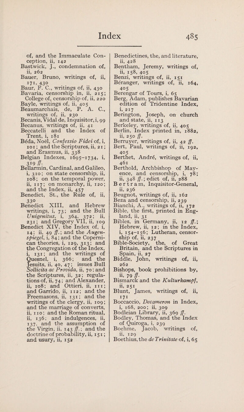 of, and the Immaculate Con¬ ception, ii, 142 Bastwick, J., condemnation of, ii, 262 Bauer, Bruno, writings of, ii, 171. 43o Baur, F. C., writings of, ii, 430 Bavaria, censorship in, ii, 215; College of, censorship of, ii, 220 Bayle, writings of, ii, 405 Beaumarchais, de, P. A. C., writings of, ii, 230 Becanis, Vidal de, Inquisitor, i, 99 Becanus, writings of, ii, 41 Beccatelli and the Index of Trent, i, 181 B6da, Noel, Confessio Fidei of, i, 101; and the Scriptures, ii, 21; and Erasmus, ii, 338 Belgian Indexes, 1695-1734, i, 3*9 ff- Bellarmin, Cardinal, and Galileo, i, 310; on state censorship, ii, 108; on the temporal power, ii, 117; on monarchy, ii, 120; and the Index, ii, 457 Benedict, St., the Rule of, ii, 33° Benedict XIII, and Hebrew writings, i, 73; and the Bull JJnigenitus, i, 364, 372; ii, 231; and Gregory VII, ii, 109 Benedict XIV, the Index of, i, 14: ii, 49 ff.; and the Augen- s pie gel, i, 84; and the Coperni- can theories, i, 129, 313; and the Congregation of the Index, i, 131; and the writings of Quesnel, i, 366; and the Jesuits, ii, 40, 47; issues Bull Sollicita ac Provida, ii, 70; and the Scriptures, ii, 32; regula¬ tions of, ii, 74; and Alexander, ii, 108; and Ottieri, ii, 111; and Garrido, ii, 112; and the Freemasons, ii, 131; and the writings of the clergy, ii, 109; and the marriage of converts, ii, 110; and the Roman ritual, ii, 136; and indulgences, ii, 137, and the assumption of the Virgin, ii, 143 ff.; and the doctrine of probability, ii, 151; and usury, ii, 152 Benedictines, the, and literature, ii, 428 Bentham, Jeremy, writings of, ii, 158, 405 Benzi, writings of, ii, 151 B6ranger, writings of, ii, 164, 405 Berengar of Tours, i, 65 Berg, Adam, publishes Bavarian edition of Tridentine Index, i, 217 Berington, Joseph, on church and state, ii, 113 Berkeley, writings of, ii, 405 Berlin, Index printed in, 1882, ii, 250 ff. Berruyer, writings of, ii, 42 ff. Bert, Paul, writings of, ii, 192, 405 Berthet, Andr6, writings of, ii, 461 Berthold, Archbishop of May- ence, and censorship, i, 78; ii, 348 ff.; edict of, ii, 288 Bertram, Inquisitor-General, ii, 236 Beugnot, writings of, ii, 162 Beza and censorship, ii, 239 Bianchi, A., writings of, ii, 172 Bible, the first, printed in Eng¬ land, ii, 31 Bibles, in Germany, ii, 12 ff.; Hebrew, ii, 12; in the Index, i, 154-156; Lutheran, censor¬ ship of, ii, 237 Bible-Society, the, of Great Britain, and the Scriptures in Spain, ii, 27 Biddle, John, writings of, ii, 262 Bishops, book prohibitions by, ii, 79 ff- Bismarck and the Kulturkampf, ii, 251 Blunt, James, writings of, ii, I7I Boccaccio, Decameron in Index, i, 168, 200; ii, 309 Bodleian Library, ii, 369 ff. Boaley, Thomas, and the Index of Quiroga, i, 239 Boehme, Jacob, writings of, ii, 129 Boethius,the deTrinitate of, i, 65