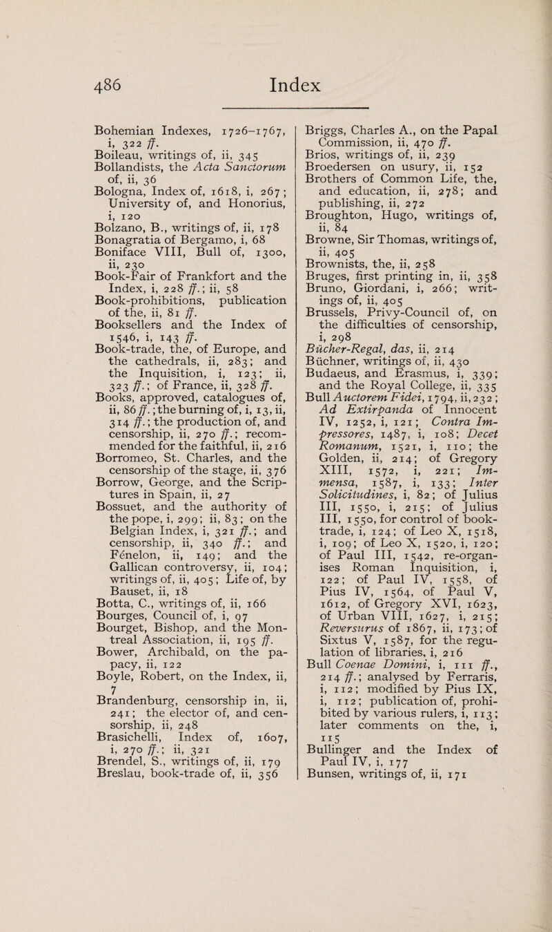 Bohemian Indexes, 1726-1767, i, 322 ff. Boileau, writings of, ii, 345 Bollandists, the Acta Sanctorum of, ii, 36 Bologna, Index of, 1618, i, 267; University of, and Honorius, i, 120 Bolzano, B., writings of, ii, 178 Bonagratia of Bergamo, i, 68 Boniface VIII, Bull of, 1300, ii, 230 Book-Fair of Frankfort and the Index, i, 228 ff.; ii, 58 Book-prohibitions, publication of the, ii, 81 ff. Booksellers and the Index of 1546, i, 143 ff. Book-trade, the, of Europe, and the cathedrals, ii, 283; and the Inquisition, i, 123; ii, 323 ff.; of France, ii, 328 ff. Books, approved, catalogues of, ii, 86 ff.; the burning of, i, 13, ii, 314 ff.; the production of, and censorship, ii, 270 ff.; recom¬ mended for the faithful, ii, 216 Borromeo, St. Charles, and the censorship of the stage, ii, 376 Borrow, George, and the Scrip¬ tures in Spain, ii, 27 Bossuet, and the authority of the pope, i, 299; ii, 83; on the Belgian Index, i, 321 ff.; and censorship, ii, 340 ff.; and Fenelon, ii, 149; and the Gallican controversy, ii, 104; writings of, ii, 405 ; Life of, by Bauset, ii, 18 Botta, C., writings of, ii, 166 Bourges, Council of, i, 97 Bourget, Bishop, and the Mon¬ treal Association, ii, 195 ff. Bower, Archibald, on the pa¬ pacy, ii, 122 Boyle, Robert, on the Index, ii, 7 Brandenburg, censorship in, ii, 241; the elector of, and cen¬ sorship, ii, 248 Brasichelli, Index of, 1607, i, 270 ff.; ii, 321 Brendel, S., writings of, ii, 179 Breslau, book-trade of, ii, 356 Briggs, Charles A., on the Papal Commission, ii, 470 ff. Brios, writings of, ii, 239 Broedersen on usury, ii, 152 Brothers of Common Life, the, and education, ii, 278; and publishing, ii, 272 Broughton, Hugo, writings of, ii, 84 Browne, Sir Thomas, writings of, ii* 405 Brownists, the, ii, 258 Bruges, first printing in, ii, 358 Bruno, Giordani, i, 266; writ¬ ings of, ii, 405 Brussels, Privy-Council of, on the difficulties of censorship, i, 298 Bucher-Regal, das, ii, 214 Buchner, writings of, ii, 430 Budaeus, and Erasmus, i, 339; and the Royal College, ii, 335 Bull Auctorem Fidei, 1794, ii,232 ; Ad Extirpanda of Innocent IV, 1252, i, 121; Contra Im- pressores, 1487, i, 108; Decet Romanum, 1521, i, no; the Golden, ii, 214; of Gregory XIII, 1572, i, 221; Im- mensa, 1587, i, 133; Inter Solicitudines, i, 82; of Julius III, 1550, i, 215; of Julius III, 1550, for control of book- trade, i, 124; of Leo X, 1518, i, 109; of Leo X, 1520, i, 120; of Paul III, 1542, re-organ¬ ises Roman Inquisition, i, 122; of Paul IV, 1558, of Pius IV, 1564, of Paul V, 1612, of Gregory XVI, 1623, of Urban VIII, 1627, i, 215; Reversurus of 1867, ii, 173; of Sixtus V, 1587, for the regu¬ lation of libraries, i, 216 Bull Coenae Domini, i, in ff., 214 ff.; analysed by Ferraris, i, 112; modified by Pius IX, i, 112; publication of, prohi¬ bited by various rulers, i, 113; later comments on the, i, ii5 Bullinger and the Index of Paul IV, i, 177 Bunsen, writings of, ii, 171