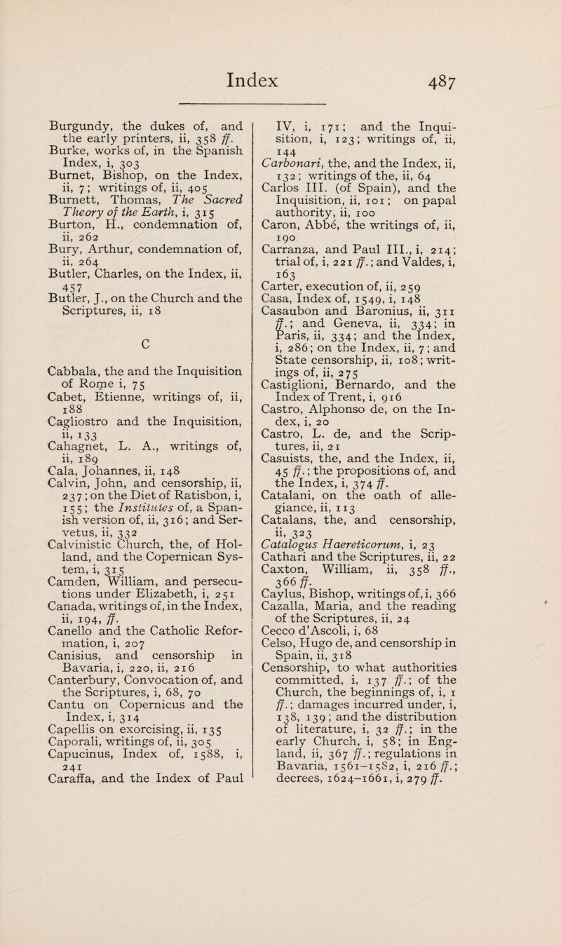 Burgundy, the dukes of, and the early printers, ii, 358 ff. Burke, works of, in the Spanish Index, i, 303 Burnet, Bishop, on the Index, ii, 7; writings of, ii, 405 Burnett, Thomas, The Sacred Theory of the Earth, i, 315 Burton, H., condemnation of, ii, 262 Bury, Arthur, condemnation of, ii, 264 Butler, Charles, on the Index, ii, 457 Butler, J., on the Church and the Scriptures, ii, 18 C Cabbala, the and the Inquisition of Rome i, 75 Cabet, Etienne, writings of, ii, 188 Cagliostro and the Inquisition, ii. i33 Cahagnet, L. A., writings of, ii, 189 Cala, Johannes, ii, 148 Calvin, John, and censorship, ii, 23 7; on the Diet of Ratisbon, i, 155; the Institutes of, a Span¬ ish version of, ii, 316; and Ser- vetus, ii, 332 Calvinistic Church, the, of Hol¬ land, and the Copernican Sys¬ tem, i, 315 Camden, William, and persecu¬ tions under Elizabeth, i, 251 Canada, writings of, in the Index, ii, 194, ff. Canello and the Catholic Refor¬ mation, i, 207 Canisius, and censorship in Bavaria, i, 220, ii, 216 Canterbury, Convocation of, and the Scriptures, i, 68, 70 Cantu on Copernicus and the Index, i, 314 Capellis on exorcising, ii, 135 Caporali, writings of, ii, 305 Capucinus, Index of, 1588, i, 241 Caraffa, and the Index of Paul IV, i, 171; and the Inqui¬ sition, i, 123; writings of, ii, 144 Carbonari, the, and the Index, ii, 132 ; writings of the, ii, 64 Carlos III. (of Spain), and the Inquisition, ii, 101; on papal authority, ii, 100 Caron, Abbe, the writings of, ii, 190 Carranza, and Paul III., i, 214; trial of, i, 2 21 ff.; and Valdes, i, 163 Carter, execution of, ii, 259 Casa, Index of, 1549, i, 148 Casaubon and Baronius, ii, 311 ff.; and Geneva, ii, 334; in Paris, ii, 334; and the Index, i, 286; on the Index, ii, 7; and State censorship, ii, 108; writ¬ ings of, ii, 275 Castiglioni, Bernardo, and the Index of Trent, i, 916 Castro, Alphonso de, on the In¬ dex, i, 20 Castro, L. de, and the Scrip¬ tures, ii, 21 Casuists, the, and the Index, ii, 45 ff.; the propositions of, and the Index, i, 374 ff. Catalani, on the oath of alle¬ giance, ii, 113 Catalans, the, and censorship, ii, 323 Catalogus Haereticorum, i, 23 Cathari and the Scriptures, ii, 2 2 Caxton, William, ii, 358 ff., 366 ff. Caylus, Bishop, writings of, i, 366 Cazalla, Maria, and the reading of the Scriptures, ii, 24 Cecco d’Ascoli, i, 68 Celso, Hugo de, and censorship in Spain, ii, 318 Censorship, to what authorities committed, i, 137 ff.; of the Church, the beginnings of, i, 1 ff.; damages incurred under, i, 138, 139; and the distribution of literature, i, 32 ff.; in the early Church, i, 58; in Eng¬ land, ii, 367 ff.; regulations in Bavaria, 1561-15S2, i, 216 ff.; decrees, 1624-1661, i, 279 ff.