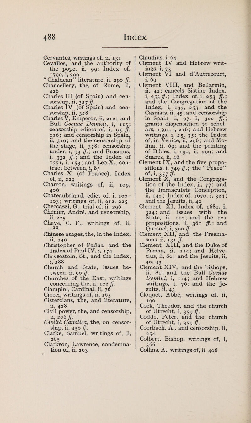 Cervantes, writings of, ii, 131 Cevallos, and the authority of the pope, ii, 99; Index of, 1790, i, 299 “Chaldean” literature, ii, 290 ff. Chancellery, the, of Rome, ii, 426 Charles III (of Spain) and cen¬ sorship, ii, 327 ff. Charles IV (of Spain) and cen¬ sorship, ii, 328 Charles V, Emperor, ii, 212; and Bull Coenae Domini, i, 113; censorship edicts of, i, 95 ff. 116; and censorship in Spain, ii, 319; and the censorship of the stage, ii, 378; censorship under, i, 93 ff.; and Erasmus, i, 332 jf.; and the Index of 1551, i, 153; and Leo X., con¬ tract between, i, 85 Charles X (of France), Index of, ii, 229 Charron, writings of, ii, 109, 406 Chateaubriand, edict of, i, 100- 103; writings of, ii, 212, 225 Checcazzi, G., trial of, ii, 296 Chenier, Andre, and censorship, ii, 225 Chev6, C. F., writings of, ii, 188 Chinese usages, the, in the Index, ii, 146 Christopher of Padua and the Index of Paul IV, i, 174 Chrysostom, St., and the Index, i, 288 Church and State, issues be¬ tween, ii, 90 ff. Churches of the East, writings concerning the, ii, 122 ff. Ciampini, Cardinal, ii, 76 Ciocci, writings of, ii, 163 Cistercians, the, and literature, ii, 428 Civil power, the, and censorship, ii, 206 ff. Civilta Cattolica, the, on censor¬ ship, ii, 450 ff. Clarke, Samuel, writings of, ii, 265 Clarkson, Lawrence, condemna¬ tion of, ii, 263 Claudius, i, 64 Clement IV and Hebrew writ¬ ings, i, 73 Clement VI and d’Autrecourt, i, 69 Clement VIII, and Bellarmin, ii, 42; cancels Sistine Index, i, 253/7.; Index of, i, 253 ff.; and the Congregation of the Index, i, 133, 253; and the Casuists, ii, 45 ; and censorship in Spain ii, 97, ii, 322 ff.; grants dispensation to schol¬ ars, 1591, i, 216; and Hebrew writings, i, 25, 75; the Index of, in Venice, ii, 296; and Mo¬ lina, ii, 69; and the printing of Bibles, i, 190, ii, 299; and Suarez, ii, 46 Clement IX, and the five propo¬ sitions, i, 349 ff.; the “Peace” of. i> 357 ff- Clement X, and the Congrega¬ tion of the Index, ii, 77; and the Immaculate Conception, ii, 142; Index of, 1670, i, 324; and the Jesuits, ii, 40 Clement XI, Index of, 1681, i, 324; and issues with the State, ii, no; and the 101 propositions, i, 361 ff.; and Quesnel, i, 360 jf. Clement XII, and the Freema¬ sons, ii, 131 ff. Clement XIII, and the Duke of Parma, ii, 114; and Helve- tius, ii, 80; and the Jesuits, ii, 40, 43 Clement XIV, and the bishops, ii, 81; and the Bull Coenae Domini, i, 114; and Hebrew writings, i, 76; and the Je¬ suits, ii, 43 Cloquet, Abb6, writings of, ii, 190 Cock, Theodor, and the church of Utrecht, i, 359 ff. Codde, Peter, and the church of Utrecht, i, 359 ff. Coerbach, A., and censorship, ii, 254 Colbert, Bishop, writings of, i, 366 Collins, A., writings of, ii, 406