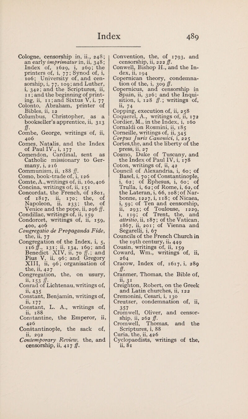 Cologne, censorship in, ii., 248; an early imprimatur in, ii, 348; Index of, 1629, i, 269; the printers of, i, 77; Synod of, i, 106; University of, and cen¬ sorship, i, 77, 109; and Luther, i, 342; and the Scriptures, ii, 11; and the beginning of print¬ ing, ii, 11; and Sixtus V, i, 77 Colonto, Abraham, printer of Bibles, ii, 12 Columbus, Christopher, as a bookseller’s apprentice, ii, 313 ff- Combe, George, writings of, ii, 406 Comes, Natalis, and the Index of Paul IV., i, 177 Comendon, Cardinal, sent as Catholic missionary to Ger¬ many, i, 216 Communism, ii, 188 ff. Como, book-trade of, i, 126 Comte, A., writings of, ii, 160,406 Concina, writings of, ii, 151 Concordat, the French, of 1801, of 1817, ii, 170; the, of Napoleon, ii, 233; the, of Venice and the pope, ii, 296 ff. Condillac, writings of, ii, 159 Condorcet, writings of, ii, 159, 400, 406 Congregatio de Propaganda Fide, the, ii, 77 Congregation of the Index, i, 5, n6ff., 131; ii, 134, 169; and Benedict XIV, ii, 70 ff.) and Pius V, ii, 96; and Gregory XIII, ii, 96; organisation of the, ii, 427 Congregation, the, on usury, ii. i53 ff- Conrad of Lichtenau, writings of, ii, 435 Constant, Benjamin, writings of, ii, 177 Constant, L. A., writings of, ii, 188 Constantine, the Emperor, ii, 426 Constantinople, the sack of, ii, 292 Contemporary Review, the, and censorship, ii, 417 ff. Convention, the, of 1793, and censorship, ii, 222 ff. Conwell, Bishop H., and the In¬ dex, ii, 194 Copernican theory, condemna¬ tion of the, i, 309 ff. Copernicus, and censorship in Spain, ii, 326; and the Inqui¬ sition, i, 12 8 ff.; writings of, h, 74 Copping, execution of, ii, 258 Coquerel, A., writings of, ii, 172 Cordier, M., in the Index, i, 160 Cornaldi on Rosmini, ii, 185 Corneille, writings of, ii, 345 Corpus juris Canonici, i, 225 Cortes,the, and the liberty of the press, ii, 27 Cosmo, Duke of Tuscany, and the Index of Paul IV, i, 178 Coton, writings of, ii, 42 Council of Alexandria, i, 60; of Basel, i, 70; of Constantinople, i, 62; of Ephesus, i, 60; of Trulla, i, 62 ; of Rome, i, 62, of the Lateran, i, 66, 108; of Nar- bonne, 1227, i, 118; of Nicaea, i, 59; of Ten and censorship, ii, 293; of Toulouse, 1229, i, 119; of Trent, the, and attritio, ii, 187; of the Vatican, 1867, ii, 201; of Vienna and Segarelli, i, 67 Councils of the French Church in the 19th century, ii. 449 Cousin, writings of, ii, 159 Coward, Wm., writings of, ii, 264 Cracow, Index of, 1617, i, 289 ff- Cranmer, Thomas, the Bible of, ii. 31 Creighton, Robert, on the Greek and Latin churches, ii, 122 Cremonini, Cesari, i, 130 Creutzer, condemnation of, ii, 357 Cromwell, Oliver, and censor¬ ship, ii, 262 ff. Cromwell, Thomas, and the Scriptures, i, 88 Curia, the, ii, 426 Cyclopaedists, writings of the, ii, 81