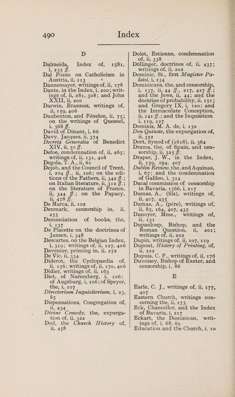 D Dalmeida, Index of, 1581, h 235 ff. Dal Pozzo on Catholicism in Austria, ii, 113 * Dannemayer, writings of, ii, 178 Dante, in the Index, i, 200; writ¬ ings of, ii, 281, 308; and John XXII, ii, 200 Darwin, Erasmus, writings of, ii, 159, 406 Daubenton, and Fenelon, ii, 75; on the writings of Quesnel, i, 368 ff. David of Dinant, i, 66 Davy, Jacques, ii, 374 Deer eta Generalia of Benedict XIV, ii, 50 ff. Defoe, condemnation of, ii, 265; writings of, ii, 131, 408 Degola, T. A., ii, 61 Dejob, and the Council of Trent, i, 204 ff., ii, 106; on the edi¬ tions of the Fathers, ii, 342 ff.; on Italian literature, ii, 312 ff.; on the literature of France, ii, 344 ff.; on the Papacy, ii, 47s ff- De Marca, ii, 102 Denmark, censorship in, ii, 255 Denunciation of books, the, i. i37 De Placette on the doctrines of Jansen, i, 348 Descartes, on the Belgian Index, i, 319; writings of, ii, 127, 406 Deventer, printing in, ii, 272 De Vic, ii, 334 Diderot, the Cyclopaedia of, ii, 156; writings of, ii, 170, 406 Didier, writings of, ii, 163 Diet, of Nuremberg, i, 106; of Augsburg, i, 106 ; of Speyer, the, i, 107 Directorium Inquisitorium, i, 23, 85 Dispensations, Congregation of, ib. 434 Divine Comedy, the, expurga¬ tion of, ii, 322 Dod, the Church History of, ii, 458 Dolet, Estienne, condemnation of, ii, 338 Dbllinger, doctrines of, ii, 437; writings of, ii, 202 Dominic, St., first Magister Pa- latii, i, 134 Dominicans, the, and censorship, i, 137, ii, 44 ff-, 217, 427 ff.; and the Jews, ii, 44; and the doctrine of probability, ii, 151; and Gregory IX, i, 120; and the Immaculate Conception, ii, 141 ff.; and the Inquisition i, 119, 127 Dominis, M. A. de, i, 130 Don Quixote, the expurgation of, ii, 322 Dort, Synod of (1618), ii, 364 Drama, the, of Spain, and cen¬ sorship, ii, 325 ff. Draper, J. W., in the Index, ii, 159, 194, 407 Dublin Review, the, and Aquinas, i, 67; and the condemnation of Galileo, i, 314 Ducal commission of censorship in Bavaria, 1566, i, 217 Dumas, A., (fils), writings of, ii, 407, 435 Dumas, A., (pere), writings of, ii, 85, 164, 407, 435 Dunoyer, Mme., writings of, ii, 131 Dupanloup, Bishop, and the Roman Question, ii, 201; writings of, ii, 202 Dupin, writings of, ii, 107, 119 Dupont, History of Printing, of, ii, 222 Dupuis, C. F., writings of, ii, 176 Duvoisey, Bishop of Exeter, and censorship, i, 86 E Earle, C. J., writings of, ii, 177, 407 Eastern Church, writings con¬ cerning the, ii, 173 Eck, Chancellor, and the Index of Bavaria, i, 217 Eckart, the Dominican, writ¬ ings of, i, 68, 69 Education and the Church, i, 10