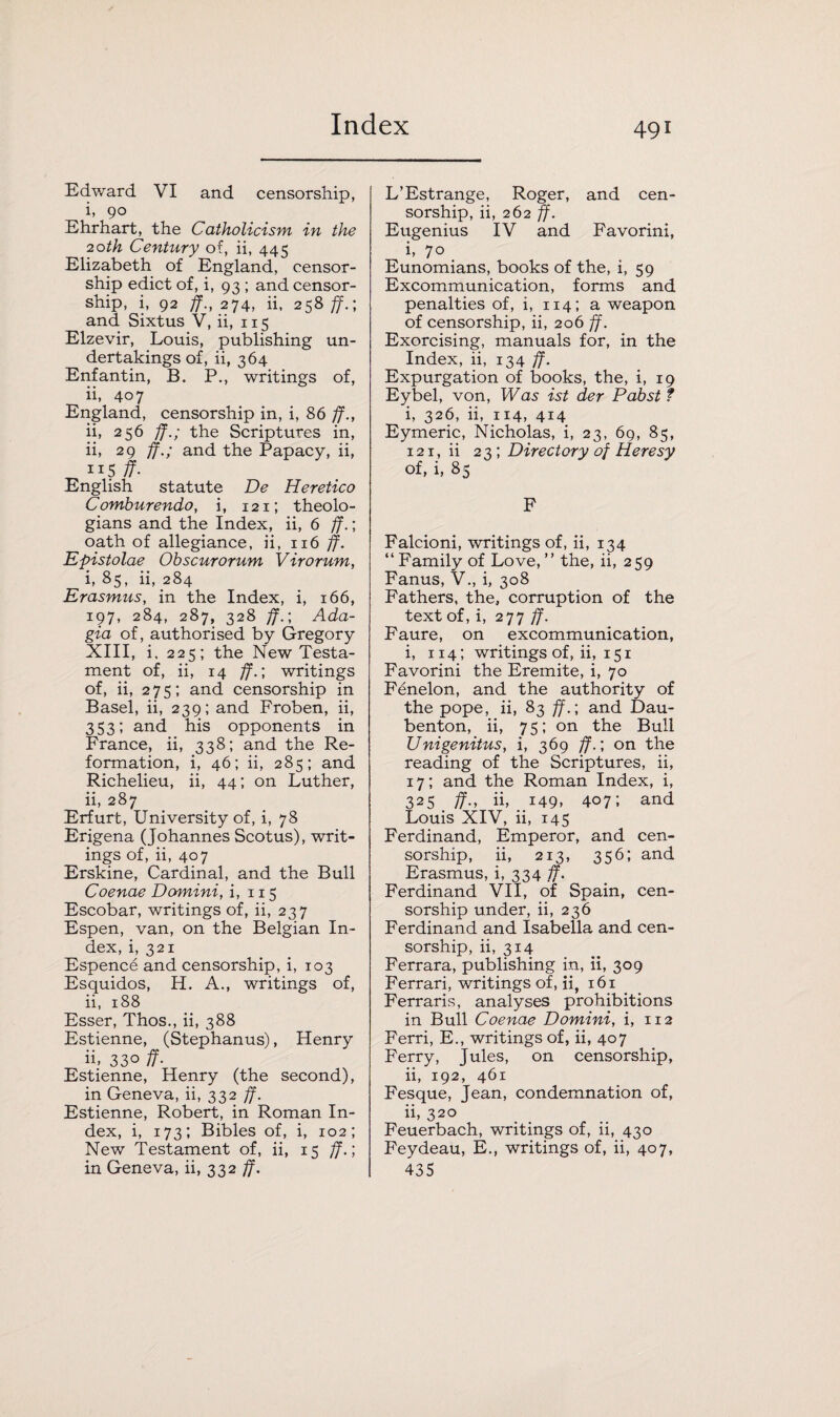 Edward VI and censorship, i, go E hr hart, the Catholicism in the 20th Century of, ii, 445 Elizabeth of England, censor¬ ship edict of, i, 93 ; and censor¬ ship, i, 92 ff., 274, ii, 258 ff.; and Sixtus V, ii, 115 Elzevir, Louis, publishing un¬ dertakings of, ii, 364 Enfantin, B. P., writings of, ii, 407 England, censorship in, i, 86 ff., ii, 256 ff.; the Scriptures in, ii, 29 ff.; and the Papacy, ii, 115 ff- English statute De Heretico Comburendo, i, 121; theolo¬ gians and the Index, ii, 6 ff.; oath of allegiance, ii, 116 ff. Epistolae Obscurorum Virorum, i, 85, ii, 284 Erasmus, in the Index, i, 166, 197, 284, 287, 328 ff.; Ada- gia of, authorised by Gregory XIII, i, 225; the New Testa¬ ment of, ii, 14 ff.; writings of, ii, 275; and censorship in Basel, ii, 239; and Froben, ii, 353; and his opponents in France, ii, 338; and the Re¬ formation, i, 46; ii, 285; and Richelieu, ii, 44; on Luther, ii, 287 Erfurt, University of, i, 78 Erigena (Johannes Scotus), writ¬ ings of, ii, 407 Erskine, Cardinal, and the Bull Coenae Domini, i, 115 Escobar, writings of, ii, 237 Espen, van, on the Belgian In¬ dex, i, 321 Espence and censorship, i, 103 Esquidos, H. A., writings of, ii, 188 Esser, Thos., ii, 388 Estienne, (Stephanus), Henry ii. 33° ff- Estienne, Henry (the second), in Geneva, ii, 332 ff. Estienne, Robert, in Roman In¬ dex, i, 173; Bibles of, i, 102; New Testament of, ii, 15 ff.; in Geneva, ii, 332 ff. L’Estrange, Roger, and cen¬ sorship, ii, 262 ff. Eugenius IV and Favorini, i, 70 Eunomians, books of the, i, 59 Excommunication, forms and penalties of, i, 114; a weapon of censorship, ii, 206 ff. Exorcising, manuals for, in the Index, ii, 134 ff. Expurgation of books, the, i, 19 Eybel, von, Was ist der Pabst f i, 326, ii, 114, 414 Eymeric, Nicholas, i, 23, 69, 85, 121, ii 23; Directory of Heresy of, i, 85 F Falcioni, writings of, ii, 134 “ Family of Love, ” the, ii, 259 Fanus, V., i, 308 Fathers, the, corruption of the text of, i, 277 ff. Faure, on excommunication, i, 114; writings of, ii, 151 Favorini the Eremite, i, 70 Fenelon, and the authority of the pope, ii, 83 ff.; and Dau- benton, ii, 75; on the Bull Unigenitus, i, 369 ff.; on the reading of the Scriptures, ii, 17; and the Roman Index, i, 325 ff., ii, 149. 407; and Louis XIV, ii, 145 Ferdinand, Emperor, and cen¬ sorship, ii, 213, 356; and Erasmus, i, 334 ff. Ferdinand VII, of Spain, cen¬ sorship under, ii, 236 Ferdinand and Isabella and cen¬ sorship, ii, 314 Ferrara, publishing in, ii, 309 Ferrari, writings of, ii, 161 Ferraris, analyses prohibitions in Bull Coenae Domini, i, 112 Ferri, E., writings of, ii, 407 Ferry, Jules, on censorship, ii, 192, 461 Fesque, Jean, condemnation of, ii, 320 Feuerbach, writings of, ii, 430 Feydeau, E., writings of, ii, 407, 435