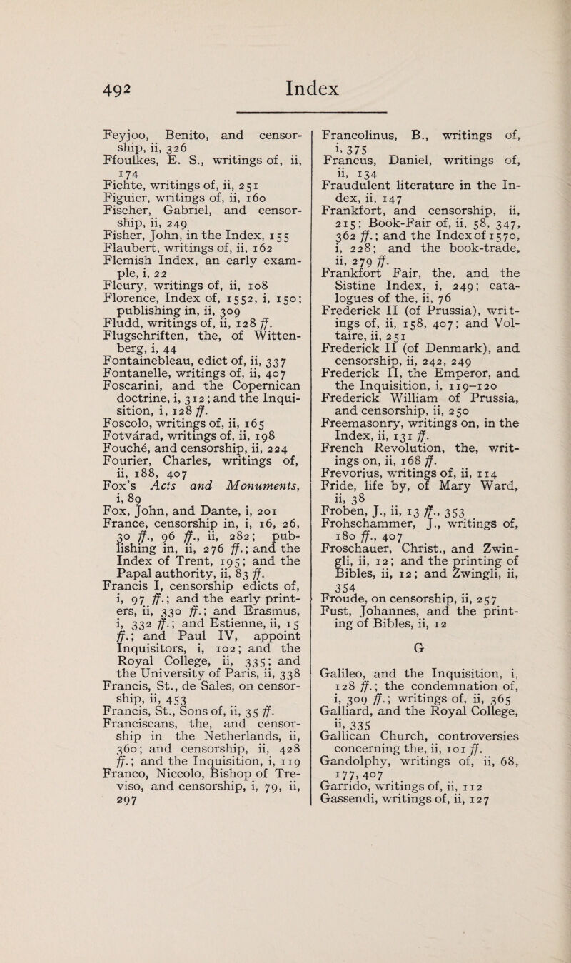 Feyjoo, Benito, and censor¬ ship, ii, 326 Ffoulkes, E. S., writings of, ii, 174 Fichte, writings of, ii, 251 Figuier, writings of, ii, 160 Fischer, Gabriel, and censor¬ ship, ii, 249 Fisher, John, in the Index, 155 Flaubert, writings of, ii, 162 Flemish Index, an early exam¬ ple, i, 22 Fleury, writings of, ii, 108 Florence, Index of, 1552, i, 150; publishing in, ii, 309 Fludd, writings of, ii, 128 ff. Flugschriften, the, of Witten¬ berg, i, 44 Fontainebleau, edict of, ii, 337 Fontanelle, writings of, ii, 407 Foscarini, and the Copernican doctrine, i, 312 ; and the Inqui¬ sition, i, 128 ff. Foscolo, writings of, ii, 165 Fotvarad, writings of, ii, 198 Fouch6, and censorship, ii, 224 Fourier, Charles, writings of, ii, 188, 407 Fox’s Acts and Monuments, i, 89 Fox, John, and Dante, i, 201 France, censorship in, i, 16, 26, 30 ff., 96 ff., ii, 282; pub¬ lishing in, ii, 276 ff.’, and the Index of Trent, 195; and the Papal authority, ii, 83 ff. Francis I, censorship edicts of, i, 97 ff.; and the early print¬ ers, ii, 330 ff.; and Erasmus, i, 332 ff.; and Estienne, ii, 15 ff.; and Paul IV, appoint Inquisitors, i, 102; and the Royal College, ii, 335; and the University of Paris, ii, 338 Francis, St., de Sales, on censor¬ ship, ii, 453 Francis, St., Sons of, ii, 35 ff. Franciscans, the, and censor¬ ship in the Netherlands, ii, 360; and censorship, ii, 428 ff.’, and the Inquisition, i, 119 Franco, Niccolo, Bishop of Tre¬ viso, and censorship, i, 79, ii, 297 Francolinus, B., writings of. 1, 375 Francus, Daniel, writings of, ii, i34 Fraudulent literature in the In¬ dex, ii, 147 Frankfort, and censorship, ii, 215; Book-Fair of, ii, 58, 347, 362 ff.', and the Index of 1570, i, 228; and the book-trade, ii, 279 ff. Frankfort Fair, the, and the Sistine Index, i, 249; cata¬ logues of the, ii, 76 Frederick II (of Prussia), writ¬ ings of, ii, 158, 407; and Vol¬ taire, ii, 251 Frederick II (of Denmark), and censorship, ii, 242, 249 Frederick II, the Emperor, and the Inquisition, i, 119-120 Frederick William of Prussia, and censorship, ii, 250 Freemasonry, writings on, in the Index, ii, 131 ff. French Revolution, the, writ¬ ings on, ii, 168 ff. Frevorius, waitings of, ii, 114 Fride, life by, of Mary Ward, ii, 38 Froben, J., 11, 13 ff., 353 Frohschammer, J., writings of, 180 ff., 407 Froschauer, Christ., and Zwin- gli, ii, 12; and the printing of Bibles, ii, 12; and Zwingli, ii. 354 Froude, on censorship, ii, 257 Fust, Johannes, and the print¬ ing of Bibles, ii, 12 G Galileo, and the Inquisition, i, 128 ff.; the condemnation of, i, 309 ff.; writings of, ii, 365 Galliard, and the Royal College, ii, 335 Gallican Church, controversies concerning the, ii, 101 ff. Gandolphy, writings of, ii, 68, 177,407 Garrido, writings of, ii, 112 Gassendi, writings of, ii, 127