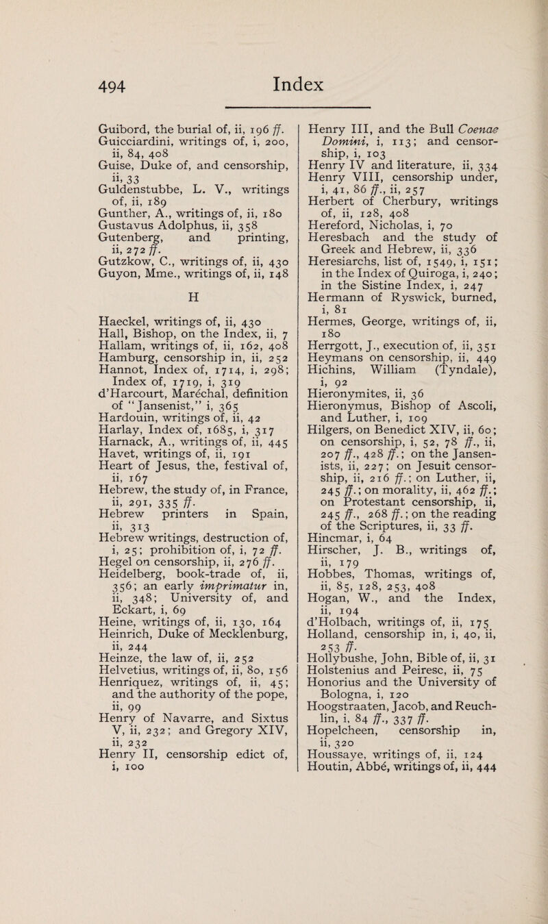Guibord, the burial of, ii, 196 ff. Guicciardini, writings of, i, 200, ii, 84, 408 Guise, Duke of, and censorship, ii. 33 Guldenstubbe, L. V., writings of, ii, 189 Gunther, A., writings of, ii, 180 Gustavus Adolphus, ii, 358 Gutenberg, and printing, ii, 272 ff. Gutzkow, C., writings of, ii, 430 Guyon, Mme., writings of, ii, 148 H Haeckel, writings of, ii, 430 Hall, Bishop, on the Index, ii, 7 Hallam, writings of, ii, 162, 408 Hamburg, censorship in, ii, 252 Hannot, Index of, 1714, i, 298; Index of, 1719, i, 319 d’Harcourt, Marechal, definition of “Jansenist,” i, 365 Hardouin, writings of, ii, 42 Harlay, Index of, 1685, i, 317 Harnack, A., writings of, ii, 445 Havet, writings of, ii, 191 Heart of Jesus, the, festival of, ii, 167 Hebrew, the study of, in France, ii, 291, 335 ff. Hebrew printers in Spain, ii. 3I3 Hebrew writings, destruction of, i, 25; prohibition of, i, 72 ff. Hegel on censorship, ii, 276 ff. Heidelberg, book-trade of, ii, 356; an early imprimatur in, ii, 348; University of, and Eckart, i, 69 Heine, writings of, ii, 130, 164 Heinrich, Duke of Mecklenburg, ii, 244 Heinze, the law of, ii, 252 Helvetius, writings of, ii, 80, 156 Henriquez, writings of, ii, 45; and the authority of the pope, ii, 99 Henry of Navarre, and Sixtus V, ii, 232; and Gregory XIV, ii, 232 Henry II, censorship edict of, i, 100 Henry III, and the Bull Coenae Domini, i, 113; and censor¬ ship, i, 103 Henry IV and literature, ii, 334 Henry VIII, censorship under, i, 41, 86 ff., ii, 257 Herbert of Cherbury, writings of, ii, 128, 408 Hereford, Nicholas, i, 70 Heresbach and the study of Greek and Hebrew, ii, 336 Heresiarchs, list of, 1549, i, 151; in the Index of Quiroga, i, 240; in the Sistine Index, i, 247 Hermann of Ryswick, burned, i, 81 Hermes, George, writings of, ii, 180 Herrgott, J., execution of, ii, 351 Heymans on censorship, ii, 449 Hichins, William (Tyndale), i, 92 Hieronymites, ii, 36 Hieronymus, Bishop of Ascoli, and Luther, i, 109 Hilgers, on Benedict XIV, ii, 60; on censorship, i, 52, 78 ff., ii, 207 ff., 428 ff.; on the Jansen- ists, ii, 227; on Jesuit censor¬ ship, ii, 216 ff.; on Luther, ii, 245 ff.; on morality, ii, 462 ff.; on Protestant censorship, ii, 245 ff., 268 ff.; on the reading of the Scriptures, ii, 33 ff. Hincmar, i, 64 Hirscher, J. B., writings of, ii, 179 Hobbes, Thomas, writings of, ii, 85, 128, 253, 408 Hogan, W., and the Index, ii, i94 d’Holbach, writings of, ii, 175 Holland, censorship in, i, 40, ii, 2 53 ff- Hollybushe, John, Bible of, ii, 31 Holstenius and Peiresc, ii, 75 Honorius and the University of Bologna, i, 120 Hoogstraaten, Jacob, and Reuch- lin, i, 84 ff., 337 ff. Hopelcheen, censorship in, ii, 320 Houssaye, writings of, ii, 124 Houtin, Abb6, writings of, ii, 444
