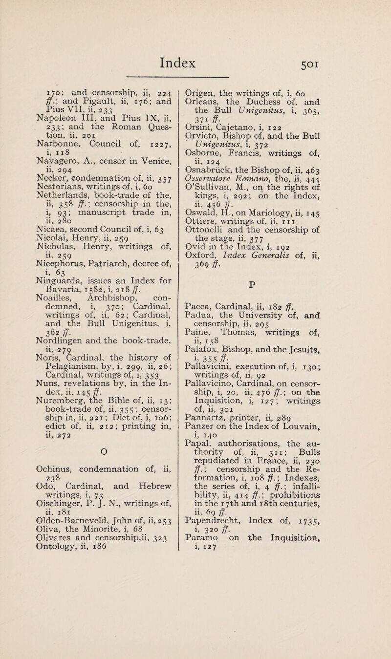 170; and censorship, ii, 224 ff.; and Pigault, ii, 176; and Pius VII, ii, 233 Napoleon III, and Pius IX, ii, 233; and the Roman Ques¬ tion, ii, 201 Narbonne, Council of, 1227, i, 118 Navagero, A., censor in Venice, ii, 294 Necker, condemnation of, ii, 357 Nestorians, writings of, i, 60 Netherlands, book-trade of the, ii, 358 ff.', censorship in the, i, 93; manuscript trade in, ii, 280 Nicaea, second Council of, i, 63 Nicolai, Henry, ii, 259 Nicholas, Henry, writings of, ii, 259 Nicephorus, Patriarch, decree of, i, 63 Ninguarda, issues an Index for Bavaria, 1582, i, 218 ff. Noailles, Archbishop, con¬ demned, i, 370; Cardinal, writings of, ii, 62; Cardinal, and the Bull Unigenitus, i, 362 ff. Nordlingen and the book-trade, ii, 279 Noris, Cardinal, the history of Pelagianism, by, i, 299, ii, 26; Cardinal, writings of, i, 353 Nuns, revelations by, in the In¬ dex, ii, 145 ff. Nuremberg, the Bible of, ii, 13; book-trade of, ii, 355; censor¬ ship in, ii, 221; Diet of, i, 106; edict of, ii, 212; printing in, ii, 272 O Ochinus, condemnation of, ii, 238 Odo, Cardinal, and Hebrew writings, i, 73 Oischinger, P. J. N., writings of, ii, 181 Olden-Barneveld, John of, ii, 253 Oliva, the Minorite, i, 68 Olivcres and censorship,ii, 323 Ontology, ii, 186 5or Origen, the writings of, i, 60 Orleans, the Duchess of, and the Bull Unigenitus, i, 365, 37i ff- Orsini, Cajetano, i, 122 Orvieto, Bishop of, and the Bull Unigenitus, i, 372 Osborne, Francis, writings of, ii, 124 Osnabruck, the Bishop of, ii, 463 Osservatore Romano, the, ii, 444 O’Sullivan, M., on the rights of kings, i, 292; on the Index, ii- 456 ff. Oswald, H., on Mariology, ii, 145 Ottiere, writings of, ii, in Ottonelli and the censorship of the stage, ii, 377 Ovid in the Index, i, 192 Oxford, Index Generalis of, ii, 369 if- P Pacca, Cardinal, ii, 182 ff. Padua, the University of, and censorship, ii, 295 Paine, Thomas, writings of, ii, 158 Palafox, Bishop, and the Jesuits, i- 35 5 ff: Pallavicini, execution of, i, 130; writings of, ii, 92 Pallavicino, Cardinal, on censor¬ ship, i, 20, ii, 476 ff.; on the Inquisition, i, 127; writings of, ii, 301 Pannartz, printer, ii, 289 Panzer on the Index of Louvain, ii 140 Papal, authorisations, the au¬ thority of, ii, 311; Bulls repudiated in France, ii, 230 ff.; censorship and the Re¬ formation, i, 108 ff.; Indexes, the series of, i, 4 ff.; infalli¬ bility, ii, 414 ff.; prohibitions in the 17th and 18th centuries, ii, 69 ff. Papendrecht, Index of, 1735, i, 320 ff. Paramo on the Inquisition, i, 127