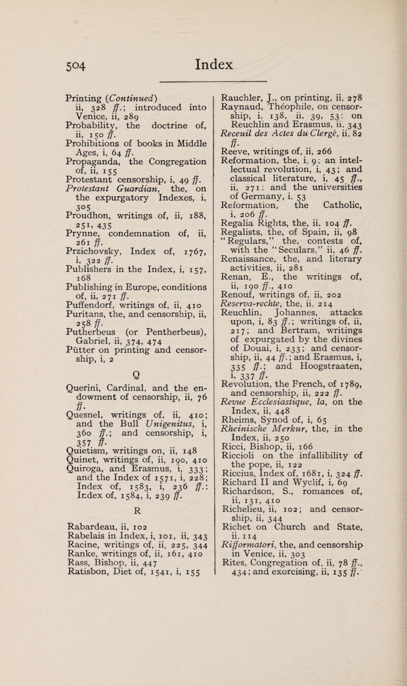 5°4 Printing (Continued) ii, 328 ff.; introduced into Venice, ii, 289 Probability, the doctrine of, ii, 150 ff. Prohibitions of books in Middle Ages, i, 64 ff. Propaganda, the Congregation of, ii, 155 Protestant censorship, i, 49 ff. Protestant Guardian, the, on the expurgatory Indexes, i, 305 Proudhon, writings of, ii, 188, 251. 435 Prynne, condemnation of, ii, 261 ff. Przichovsky, Index of, 1767, i, 322 ff. Publishers in the Index, i, 157, 168 Publishing in Europe, conditions of, ii, 271 ff. Puffendorf, writings of, ii, 410 Puritans, the, and censorship, ii, 258 ff. Putherbeus (or Pentherbeus), Gabriel, ii, 374, 474 Putter on printing and censor¬ ship, i, 2 Q Querini, Cardinal, and the en¬ dowment of censorship, ii, 76 ff• Quesnel, writings of, ii, 410; and the Bull JJnigenitus, i, 360 ff.; and censorship, i, 357 ff. Quietism, writings on, ii, 148 Quinet, writings of, ii, 190, 410 Quiroga, and Erasmus, i, 333; and the Index of 1571, i, 228; Index of, 1583, i, 236 ff.: Index of, 1584, i, 239 ff. R Rabardeau, ii, 102 Rabelais in Index, i, 101, ii, 343 Racine, writings of, ii, 225, 344 Ranke, writings of, ii, 161, 410 Rass, Bishop, ii, 447 Ratisbon, Diet of, 1541, i, 155 Rauchler, J., on printing, ii, 278 Raynaud, Th6ophile, on censor¬ ship, i, 138, ii, 39, 53: on Reuchlin and Erasmus, ii, 343 Receuil des Actes du Clerge, ii, 82 ff- Reeve, writings of, ii, 266 Reformation, the, i, 9: an intel¬ lectual revolution, i, 43; and classical literature, i, 45 ff., ii, 271; and the universities of Germany, i, 53 Reformation, the Catholic, i, 206 ff. Regalia Rights, the, ii, 104 ff. Regalists, the, of Spain, ii, 98 “Regulars,” the, contests of, with the “Seculars,” ii, 46 ff. Renaissance, the, and literary activities, ii, 281 Renan, E., the writings of, ii, 190 ff., 410 Renouf, writings of, ii, 202 Reserva-rechte, the, ii, 214 Reuchlin, Johannes, attacks upon, i, 83 ff.; writings of, ii, 217; and Bertram, writings of expurgated by the divines of Douai, i, 233; and censor¬ ship, ii, 44 ff.; and Erasmus, i, 335 f?-> and Hoogstraaten, i> 337 ff- Revolution, the French, of 1789, and censorship, ii, 222 ff. Revue Ecclesiastique, la, on the Index, ii, 448 Rheims, Synod of, i, 65 Rheinische Merkur, the, in the Index, ii, 250 Ricci, Bishop, ii, 166 Riccioli on the infallibility of the pope, ii, 122 Riccius, Index of, 1681, i, 324 ff. Richard II and Wyclif, i, 69 Richardson, S., romances of, ii, 131, 410 Richelieu, ii, 102; and censor¬ ship, ii, 344 Richet on Church and State, 11, 114 Rifformatori, the, and censorship in Venice, ii, 303 Rites, Congregation of, ii, 78 ff., 434; and exorcising, ii, 135 ff.