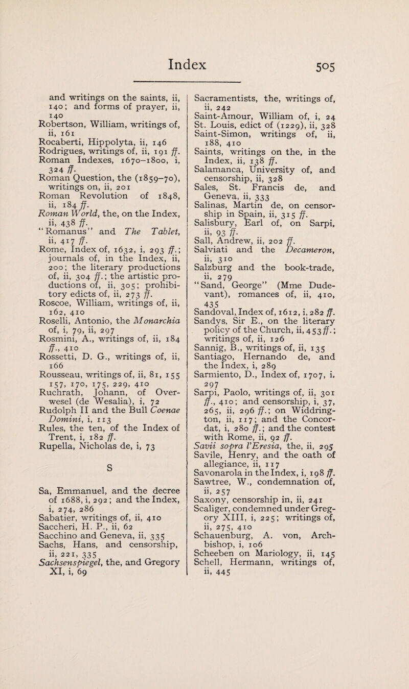 and writings on the saints, ii, 140; and forms of prayer, ii, 140 Robertson, William, writings of, ii, 161 Rocaberti, Hippolyta, ii, 146 Rodrigues, writings of, ii, 191 ff. Roman Indexes, 1670-1800, i, 324 ff. Roman Question, the (1859-70), writings on, ii, 201 Roman Revolution of 1848, ii, 184 ff. Roman World, the, on the Index, ii, 438 ff. “Romanus” and The Tablet, ii, 417 ff. Rome, Index of, 1632, i, 293 ff.; journals of, in the Index, ii, 200; the literary productions of, ii, 304 ff.; the artistic pro¬ ductions of, ii, 305; prohibi¬ tory edicts of, ii, 273 ff. Roscoe, William, writings of, ii, 162, 410 Roselli, Antonio, the Monarchia of, i, 79, ii, 297 Rosmini, A., writings of, ii, 184 ff., 410 Rossetti, D. G., writings of, ii, 166 Rousseau, writings of, ii, 81, 155 157, 170, 175, 229, 410 Ruchrath, Johann, of Over- wesel (de Wesalia), i, 72 Rudolph II and the Bull Coenae Domini, i, 113 Rules, the ten, of the Index of Trent, i, 182 ff. Rupella, Nicholas de, i, 73 S Sa, Emmanuel, and the decree of 1688, i, 292 ; and the Index, i, 274, 286 Sabatier, writings of, ii, 410 Saccheri, H. P., ii, 62 Sacchino and Geneva, ii, 335 Sachs, Hans, and censorship, ii, 221, 335 Sachsenspiegel, the, and Gregory XI, i, 69 Sacramentists, the, writings of, ii, 242 Saint-Amour, William of, i, 24 St. Louis, edict of (1229), ii, 328 Saint-Simon, writings of, ii, 188, 410 Saints, writings on the, in the Index, ii, 138 ff. Salamanca, University of, and censorship, ii, 328 Sales, St. Francis de, and Geneva, ii, 333 Salinas, Martin de, on censor¬ ship in Spain, ii, 315 ff. Salisbury, Earl of, on Sarpi, ii. 93 ff. Sail, Andrew, ii, 202 ff. Salviati and the Decameron, ii, 310 Salzburg and the book-trade, ii, 279 “Sand, George” (Mme Dude- vant), romances of, ii, 410, 435 Sandoval, Index of, 1612, i, 282 ff. Sandys, Sir E., on the literary policy of the Church, ii, 453 ff.; writings of, ii, 126 Sannig, B., writings of, ii, 135 Santiago, Hernando de, and the Index, i, 289 Sarmiento, D., Index of, 1707, i, 297 Sarpi, Paolo, writings of, ii, 301 ff., 410; and censorship, i, 37, 265, ii, 296 ff.; on Widdring- ton, ii, 117; and the Concor¬ dat, i, 280 ff.; and the contest with Rome, ii, 92 ff. Savii sopra VEresia, the, ii, 295 Savile, Henry, and the oath of allegiance, ii, 117 Savonarola in the Index, i, 198 ff. Sawtree, W., condemnation of, ii, 257 Saxony, censorship in, ii, 241 Scaliger, condemned under Greg¬ ory XIII, i, 225; writings of, ii, 275, 410 Schauenburg, A. von, Arch¬ bishop, i, 106 Scheeben on Mariology, ii, 145 Schell, Hermann, writings of, ii, 445