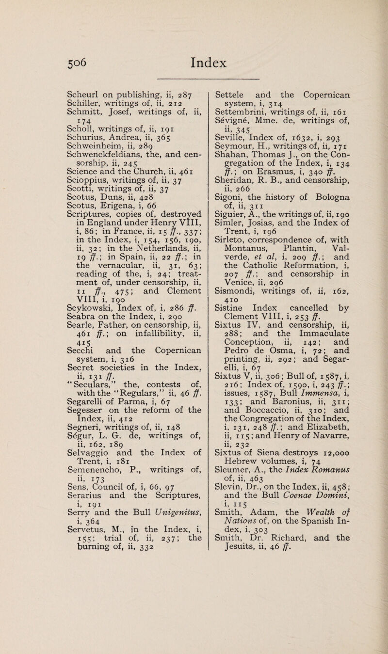 Scheurl on publishing, ii, 287 Schiller, writings of, ii, 212 Schmitt, Josef, writings of, ii, 174 Scholl, writings of, ii, 191 Schurius, Andrea, ii, 365 Schweinheim, ii, 289 Schwenckfeldians, the, and cen¬ sorship, ii, 245 Science and the Church, ii, 461 Scioppius, writings of, ii, 37 Scotti, writings of, ii, 37 Scotus, Duns, ii, 428 Scotus, Erigena, i, 66 Scriptures, copies of, destroyed in England under Henry VIII, i, 86; in France, ii, 15 ff-, 337; in the Index, i, 154, 156, 190, ii, 32; in the Netherlands, ii, 19 ff.', in Spain, ii, 22 jf.\ in the vernacular, ii, 31, 63; reading of the, i, 24; treat¬ ment of, under censorship, ii, 11 ff., 475; and Clement VIII, i, 190 Scykowski, Index of, i, 286 ff. Seabra on the Index, i, 290 Searle, Father, on censorship, ii, 461 ff.; on infallibility, ii, 4iS Secchi and the Copernican system, i, 316 Secret societies in the Index. ii, 131 ff- “Seculars,” the, contests of, with the “Regulars,” ii, 46 ff. Segarelli of Parma, i, 67 Segesser on the reform of the Index, ii, 412 Segneri, writings of, ii, 148 Sdgur, L. G. de, writings of, ii, 162, 189 Selvaggio and the Index of Trent, i, 181 Semenencho, P., writings of, ii. 173 Sens, Council of, i, 66, 97 Serarius and the Scriptures, i, 191 Serry and the Bull Unigenitus, i. 364 Servetus, M., in the Index, i, 155; trial of, ii, 237; the burning of, ii, 332 Settele and the Copernican system, i, 314 Settembrini, writings of, ii, 161 Sevign6, Mme. de, writings of, ii. 345 Seville, Index of, 1632, i, 293 Seymour, H., writings of, ii, 171 Shahan, Thomas J., on the Con¬ gregation of the Index, i, 134 ff.\ on Erasmus, i, 340 ff. Sheridan, R. B., and censorship, ii, 266 Sigoni, the history of Bologna of, ii, 311 Siguier, A., the writings of, ii, 190 Simler, Josias, and the Index of Trent, i, 196 Sirleto, correspondence of, with Montanus, Plantin, Val- verde, et al, i, 209 ff.; and the Catholic Reformation, i, 207 ff.; and censorship in Venice, ii, 296 Sismondi, writings of, ii, 162, 410 Sistine Index cancelled by Clement VIII, i, 253 ff. Sixtus IV, and censorship, ii, 288; and the Immaculate Conception, ii, 142; and Pedro de Osma, i, 72; and printing, ii, 292; and Segar¬ elli, i, 67 Sixtus V, ii, 306 ; Bull of, 1587, i, 216; Index of, 1590, i, 243 ff.; issues, 1587, Bull Immensa, i, 133; and Baronius, ii, 311; and Boccaccio, ii, 310; and the Congregation of the Index, i, 131, 248 ff. ; and Elizabeth, ii, 115 ; and Henry of Navarre, ii, 232 Sixtus of Siena destroys 12,000 Hebrew volumes, i, 74 Sleumer, A., the Index Romanus of, ii, 463 Slevin, Dr., on the Index, ii, 458; and the Bull Coenae Domini, h 115 Smith, Adam, the Wealth of Nations of, on the Spanish In¬ dex, i, 303 Smith, Dr. Richard, and the Jesuits, ii, 46 ff.