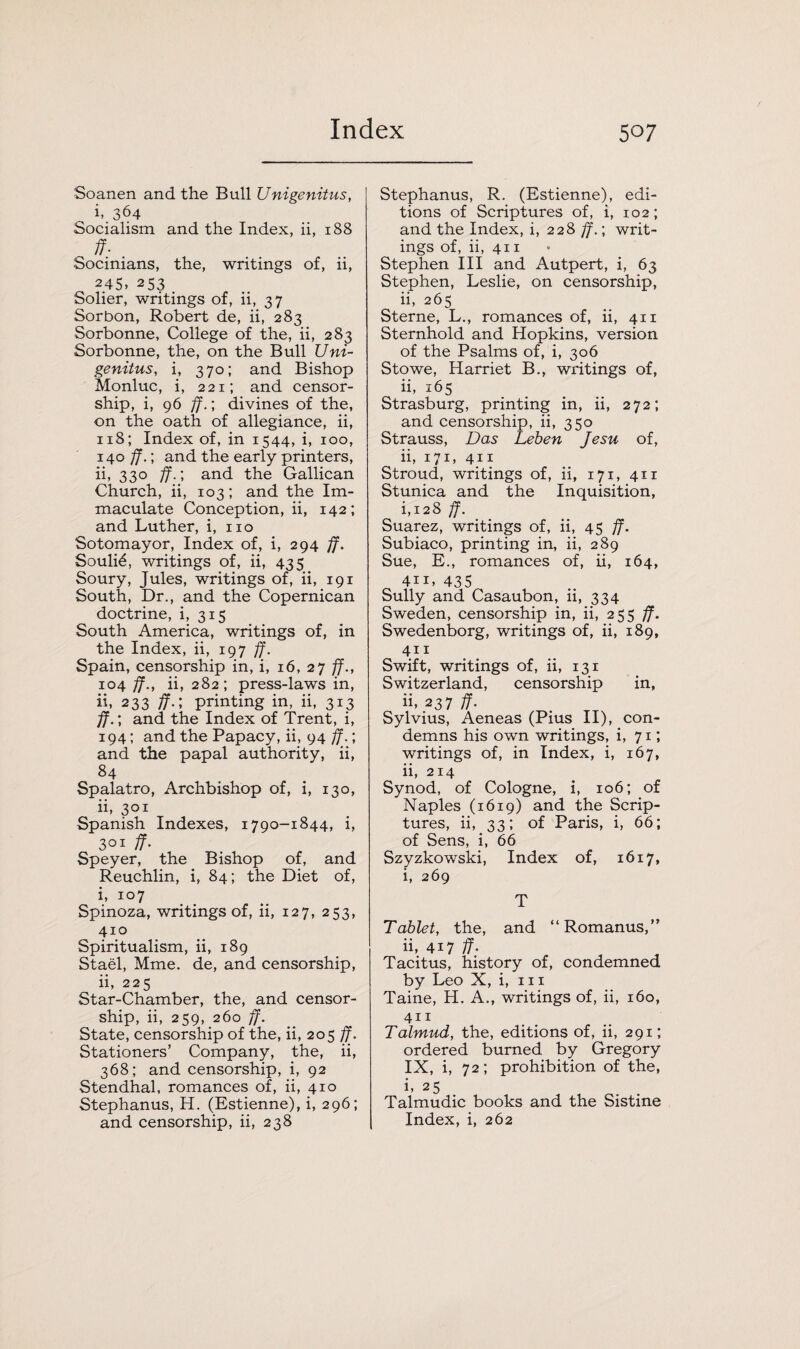 Soanen and the Bull Unigenitus, ^ i, 364 Socialism and the Index, ii, 188 . ff- . Socinians, the, writings of, ii, 245> 253 Solier, writings of, ii, 37 Sorbon, Robert de, ii, 283 Sorbonne, College of the, ii, 283 Sorbonne, the, on the Bull Uni¬ genitus, i, 370; and Bishop Monluc, i, 221; and censor¬ ship, i, 96 ff.; divines of the, on the oath of allegiance, ii, 118; Index of, in 1544, i, 100, 140 ff.; and the early printers, ii, 330 ff.', and the Gallican Church, ii, 103; and the Im¬ maculate Conception, ii, 142; and Luther, i, no Sotomayor, Index of, i, 294 ff. Souli6, writings of, ii, 435 Soury, Jules, writings of, ii, 191 South, Dr., and the Copernican doctrine, i, 315 South America, writings of, in the Index, ii, 197 ff. Spain, censorship in, i, 16, 27 ff., 104 ff., ii, 282; press-laws in, ii, 233 ff.; printing in, ii, 313 ff.; and the Index of Trent, i, 194; and the Papacy, ii, 94 ff.; and the papal authority, ii, 84 Spalatro, Archbishop of, i, 130, ii, 301 Spanish Indexes, 1790-1844, i, 3°x ff- Speyer, the Bishop of, and Reuchlin, i, 84; the Diet of, i, 107 Spinoza, writings of, ii, 127, 253, 410 Spiritualism, ii, 189 Stael, Mme. de, and censorship, ii, 225 Star-Chamber, the, and censor¬ ship, ii, 259, 260 ff. State, censorship of the, ii, 205 ff. Stationers’ Company, the, ii, 368; and censorship, i, 92 Stendhal, romances of, ii, 410 Stephanus, H. (Estienne), i, 296; and censorship, ii, 238 Stephanus, R. (Estienne), edi¬ tions of Scriptures of, i, 102; and the Index, i, 228 ff.; writ¬ ings of, ii, 411 Stephen III and Autpert, i, 63 Stephen, Leslie, on censorship, ii, 265 Sterne, L., romances of, ii, 411 Sternhold and Hopkins, version of the Psalms of, i, 306 Stowe, Harriet B., writings of, ii, 165 Strasburg, printing in, ii, 272; and censorship, ii, 350 Strauss, Das Leben Jesu of, ii, 171, 411 Stroud, writings of, ii, 171, 411 Stunica and the Inquisition, i, i28 ff. Suarez, writings of, ii, 45 ff. Subiaco, printing in, ii, 289 Sue, E., romances of, ii, 164, 4ii, 435 Sully and Casaubon, ii, 334 Sweden, censorship in, ii, 255 ff. Swedenborg, writings of, ii, 189, 411 Swift, writings of, ii, 131 Switzerland, censorship in, h, 237 ff. Sylvius, Aeneas (Pius II), con¬ demns his own writings, i, 71; writings of, in Index, i, 167, ii, 214 Synod, of Cologne, i, 106; of Naples (1619) and the Scrip¬ tures, ii, 33; of Paris, i, 66; of Sens, i, 66 Szyzkowski, Index of, 1617, i, 269 T Tablet, the, and “Romanus,” ii, 417 ff- , Tacitus, history of, condemned by Leo X, i, 111 Taine, H. A., writings of, ii, 160, 411 Talmud, the, editions of, ii, 291; ordered burned by Gregory IX, i, 72; prohibition of the, i, 25 Talmudic books and the Sistine Index, i, 262