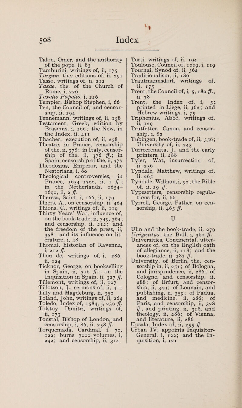Talon, Omer, and the authority of the pope, ii, 83 Tamburini, writings of, ii, 175 Tar gum, the; editions of, ii, 291 Tasso, writings of, ii, 212 Taxae, the, of the Church of Rome, i, 226 Taxatio Papalis, i, 226 Tempier, Bishop Stephen, i, 66 Ten, the Council of, and censor¬ ship, ii, 294 Tennemann, writings of, ii, 158 Testament, Greek, edition by Erasmus, i, 166; the New, in the Index, ii, 411 Thacher, execution of, ii, 258 Theatre, in France, censorship of the, ii, 3 78; in Italy, censor¬ ship of the, ii, 376 ff.; in Spain, censorship of the, ii, 377 Theodosius, Emperor, and the Nestorians, i, 60 Theological controversies, in France, 1654-1700, ii, 1 ff.; in the Netherlands, 1654- 1690, ii, 2 ff. Theresa, Saint, i, 166, ii, 179 Thiers, A., on censorship, ii, 464 Thions, C., writings of, ii, 119 Thirty Years’ War, influence of, on the book-trade, ii, 349, 364; and censorship, ii, 212; and the freedom of the press, ii, 358; and its influence on lit¬ erature, i, 48 Thomai, historian of Ravenna, i, 212 ff. Thou, de, writings of, i, 286, ii, 124 Ticknor, George, on bookselling in Spain, ii, 316 ff.; on the Inquisition in Spain, ii, 327 ff. Tillemont, writings of, ii, 107 Tillotson, J., sermons of, ii, 411 Tilly and Magdeburg, ii, 352 Toland, John, writings of, ii, 264 Toledo, Index of, 1584, i, 239 ff. Tolstoy, Dimitri, writings of, ii. 173 Tonstal, Bishop of London, and censorship, i, 86, ii, 258 ff. Torquemada, Cardinal, i, 70, 122; burns 7000 volumes, i, 242; and censorship, ii, 314 Torti, writings of, ii, 194 Toulouse, Council of, 1229, i, 119 Tournai, Synod of, ii, 362 Traditionalism, ii, 186 Trautmannsdorf, writings of, ii. 175 Trent, the Council of, i, 5, 180 ff., ii, 78 Trent, the Index of, i, 5; printed in Liege, ii, 362; and Hebrew writings, i, 75 Triphenius, Abbe, writings of, ii, 129 Trutfetter, Canon, and censor¬ ship, i, 82 Tubingen, book-trade of, ii, 356; University of, ii, 243 Turrecremata, J., and the early printers, ii, 288 Tyler, Wat, insurrection of, ii, 256 Tyndale, Matthew, writings of, ii, 265 Tyndale, William, i, 92 ;the Bible of, ii, 29 ff. Typesetters, censorship regula¬ tions for, ii, 66 Tyrrell, George, Father, on cen¬ sorship, ii, 465 ff. U Ulm and the book-trade, ii, 279 Unigenitus, the Bull, i, 360 ff. Universities, Continental, utter¬ ances of, on the English oath of allegiance, ii, 118; and the book-trade, ii, 282 ff. University, of Berlin, the, cen¬ sorship in, ii, 251; of Bologna, and jurisprudence, ii, 286; of Cologne, and censorship, ii, 288; of Erfurt, and censor¬ ship, ii, 349; of Louvain, and publishing, ii, 359; of Padua, and medicine, ii, 286; of Paris, and censorship, ii, 328 ff., and printing, ii, 318, and theology, ii, 286; of Vienna, and literature, ii, 286 Upsala, Index of, ii, 255 ff. Urban IV, appoints Inquisitor- General, i, 122; and the In¬ quisition, i, 121