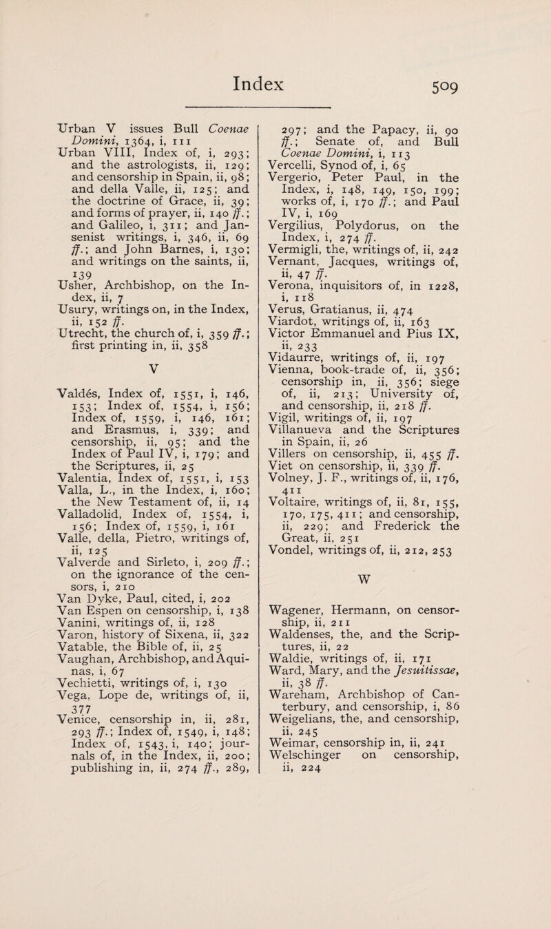 Urban V issues Bull Coenae Domini, 1364, i, 111 Urban VIII, Index of, i, 293; and the astrologists, ii, 129; and censorship in Spain, ii, 98; and della Valle, ii, 125; and the doctrine of Grace, ii, 39; and forms of prayer, ii, 140 ff.; and Galileo, i, 311; and Jan- senist writings, i, 346, ii, 69 ff.; and John Barnes, i, 130; and writings on the saints, ii, i39 Usher, Archbishop, on the In¬ dex, ii, 7 Usury, writings on, in the Index, ii, 152 ff. Utrecht, the church of, i, 359 ff.‘, first printing in, ii, 358 V Valdes, Index of, 1551, i, 146, 153; Index of, 1554, i, 156; Index of, 1559, i, 146, 161; and Erasmus, i, 339; and censorship, ii, 95; and the Index of Paul IV, i, 179; and the Scriptures, ii, 25 Valentia, Index of, 1551, i, 153 Valla, L., in the Index, i, 160; the New Testament of, ii, 14 Valladolid, Index of, 1554, i, 156; Index of, 1559, i, 161 Valle, della, Pietro, writings of, ii, 125 Valverde and Sirleto, i, 209 ff.; on the ignorance of the cen¬ sors, i, 210 Van Dyke, Paul, cited, i, 202 Van Espen on censorship, i, 138 Vanini, writings of, ii, 128 Varon, history of Sixena, ii, 322 Vatable, the Bible of, ii, 25 Vaughan, Archbishop, and Aqui¬ nas, i, 67 Vechietti, writings of, i, 130 Vega, Lope de, writings of, ii, 377 Venice, censorship in, ii, 281, 293 ff.\ Index of, 1549, i, 148; Index of, 1543, i, 140; jour¬ nals of, in the Index, ii, 200; publishing in, ii, 274 ff., 289, 297; and the Papacy, ii, 90 ff.; Senate of, and Bull Coenae Domini, i, 113 Vercelli, Synod of, i, 65 Vergerio, Peter Paul, in the Index, i, 148, 149, 150, 199; works of, i, 170 ff.; and Paul IV, i, 169 Vergilius, Polydorus, on the Index, i, 274 ff. Vermigli, the, writings of, ii, 242 Vernant, Jacques, writings of, ii, 47 ff- Verona, inquisitors of, in 1228, i, 118 Verus, Gratianus, ii, 474 Viardot, writings of, ii, 163 Victor Emmanuel and Pius IX, h, 233 Vidaurre, writings of, ii, 197 Vienna, book-trade of, ii, 356; censorship in, ii, 356; siege of, ii, 213; University of, and censorship, ii, 218 ff. Vigil, writings of, ii, 197 Villanueva and the Scriptures in Spain, ii, 26 Villers on censorship, ii, 455 ff. Viet on censorship, ii, 339 ff. Volney, J. F., writings of, ii, 176, 411 Voltaire, writings of, ii, 81, 155, 170, 175, 411; and censorship, ii, 229; and Frederick the Great, ii, 251 Vondel, writings of, ii, 212, 253 W Wagener, Hermann, on censor¬ ship, ii, 211 Waldenses, the, and the Scrip¬ tures, ii, 22 Waldie, writings of, ii, 171 Ward, Mary, and the Jesuitissae, ii, 38 ff- Wareham, Archbishop of Can¬ terbury, and censorship, i, 86 Weigelians, the, and censorship, ii, 245 Weimar, censorship in, ii, 241 Welschinger on censorship, ii, 224
