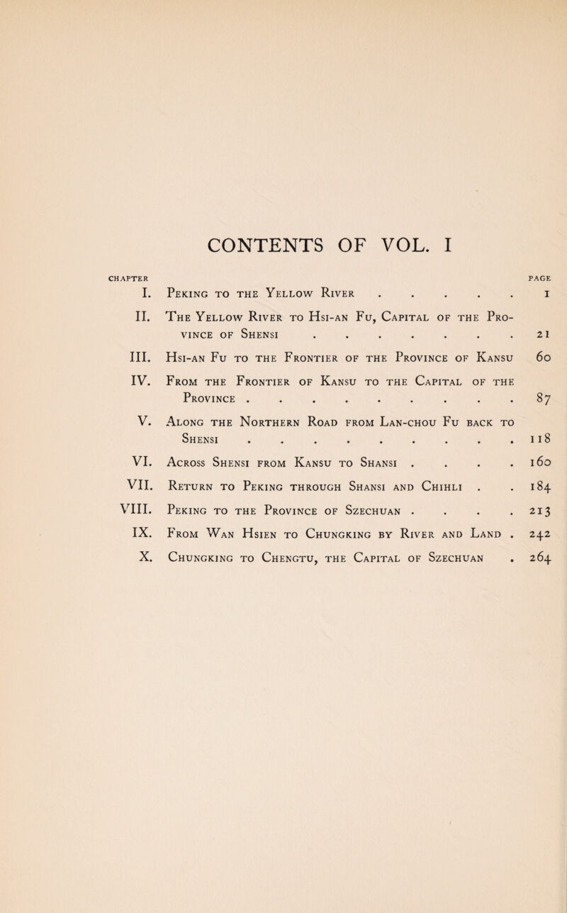 CHAPTER PAGE I. Peking to the Yellow River ..... i II. The Yellow River to Hsi-an Fu, Capital of the Pro¬ vince of Shensi . . . . . . .21 III. Hsi-an Fu to the Frontier of the Province of Kansu 60 IV. From the Frontier of Kansu to the Capital of the Province . . . . . . . . .87 V. Along the Northern Road from Lan-chou Fu back to Shensi . . . . . . . . .118 VI. Across Shensi from Kansu to Shansi . . . .160 VII. Return to Peking through Shansi and Chihli . .184 VIII. Peking to the Province of Szechuan . . . .213 IX. From Wan Hsien to Chungking by River and Land . 242 X. Chungking to Chengtu, the Capital of Szechuan . 264