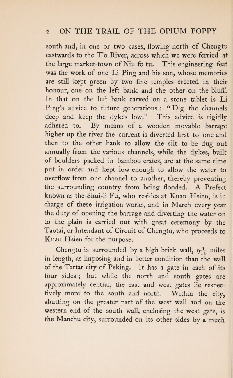 south and, in one or two cases, flowing north of Chengtu eastwards to the T’o River, across which we were ferried at the large market-town of Niu-fo-tu. This engineering feat was the work of one Li Ping and his son, whose memories are still kept green by two fine temples erected in their honour, one on the left bank and the other on the bluff. In that on the left bank carved on a stone tablet is Li Ping’s advice to future generations : “ Dig the channels deep and keep the dykes low.” This advice is rigidly adhered to. By means of a wooden movable barrage higher up the river the current is diverted first to one and then to the other bank to allow the silt to be dug out annually from the various channels, while the dykes, built of boulders packed in bamboo crates, are at the same time put in order and kept low enough to allow the water to overflow from one channel to another, thereby preventing the surrounding country from being flooded. A Prefect known as the Shui-li Fu, who resides at Kuan Hsien, is in charge of these irrigation works, and in March every year the duty of opening the barrage and diverting the water on to the plain is carried out with great ceremony by the Taotai, or Intendant of Circuit of Chengtu, who proceeds to Kuan Hsien for the purpose. Chengtu is surrounded by a high brick wall, 9^ miles in length, as imposing and in better condition than the wall of the Tartar city of Peking. It has a gate in each of its four sides ; but while the north and south gates are approximately central, the east and west gates lie respec¬ tively more to the south and north. Within the city, abutting on the greater part of the west wall and on the western end of the south wall, enclosing the west gate, is the Manchu city, surrounded on its other sides by a much