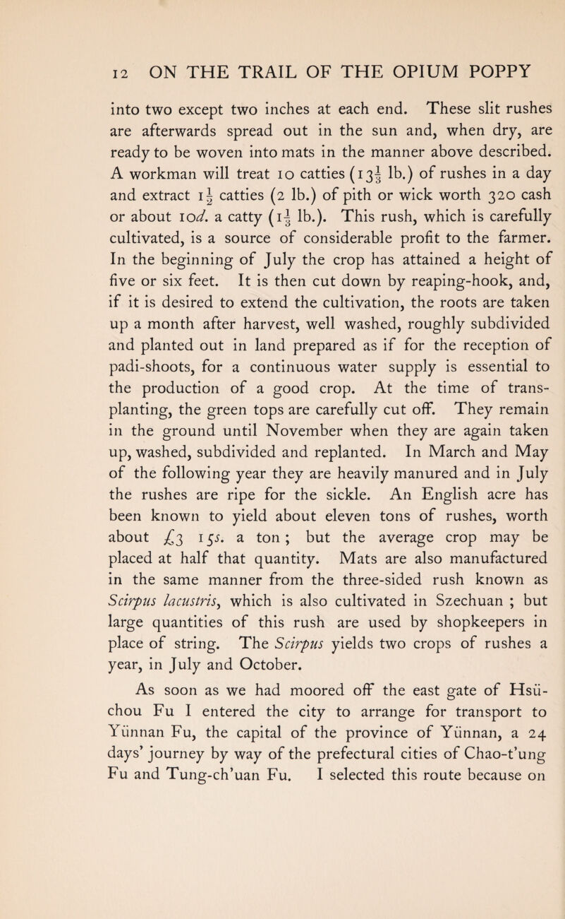 into two except two inches at each end. These slit rushes are afterwards spread out in the sun and, when dry, are ready to be woven into mats in the manner above described. A workman will treat io catties (13^ lb.) of rushes in a day and extract catties (2 lb.) of pith or wick worth 320 cash or about lod. a catty (i| lb.). This rush, which is carefully cultivated, is a source of considerable profit to the farmer. In the beginning of July the crop has attained a height of five or six feet. It is then cut down by reaping-hook, and, if it is desired to extend the cultivation, the roots are taken up a month after harvest, well washed, roughly subdivided and planted out in land prepared as if for the reception of padi-shoots, for a continuous water supply is essential to the production of a good crop. At the time of trans¬ planting, the green tops are carefully cut off. They remain in the ground until November when they are again taken up, washed, subdivided and replanted. In March and May of the following year they are heavily manured and in July the rushes are ripe for the sickle. An English acre has been known to yield about eleven tons of rushes, worth about ^3 1 $s. a ton; but the average crop may be placed at half that quantity. Mats are also manufactured in the same manner from the three-sided rush known as Scirpus lacustris, which is also cultivated in Szechuan ; but large quantities of this rush are used by shopkeepers in place of string. The Scirpus yields two crops of rushes a year, in July and October. As soon as we had moored off* the east gate of Hsii- chou Fu I entered the city to arrange for transport to Yunnan Fu, the capital of the province of Yunnan, a 24 days’ journey by way of the prefectural cities of Chao-t’ung Fu and Tung-ch’uan Fu. I selected this route because on