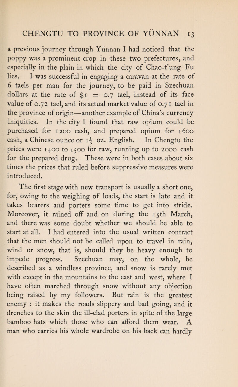 a previous journey through Yunnan I had noticed that the poppy was a prominent crop in these two prefectures, and especially in the plain in which the city of Chao-t’ung Fu lies. I was successful in engaging a caravan at the rate of 6 taels per man for the journey, to be paid in Szechuan dollars at the rate of $1 = 0.7 tael, instead of its face value of 0.72 tael, and its actual market value of 0.71 tael in the province of origin—another example of China’s currency iniquities. In the city I found that raw opium could be purchased for 1200 cash, and prepared opium for 1600 cash, a Chinese ounce or U oz. English. In Chengtu the prices were 1400 to 1500 for raw, running up to 2000 cash for the prepared drug. These were in both cases about six times the prices that ruled before suppressive measures were introduced. The first stage with new transport is usually a short one, for, owing to the weighing of loads, the start is late and it takes bearers and porters some time to get into stride. Moreover, it rained off and on during the 15th March, and there was some doubt whether we should be able to start at all. I had entered into the usual written contract that the men should not be called upon to travel in rain, wind or snow, that is, should they be heavy enough to impede progress. Szechuan may, on the whole, be described as a windless province, and snow is rarely met with except in the mountains to the east and west, where I have often marched through snow without any objection being raised by my followers. But rain is the greatest enemy : it makes the roads slippery and bad going, and it drenches to the skin the ill-clad porters in spite of the large bamboo hats which those who can afford them wear. A man who carries his whole wardrobe on his back can hardly