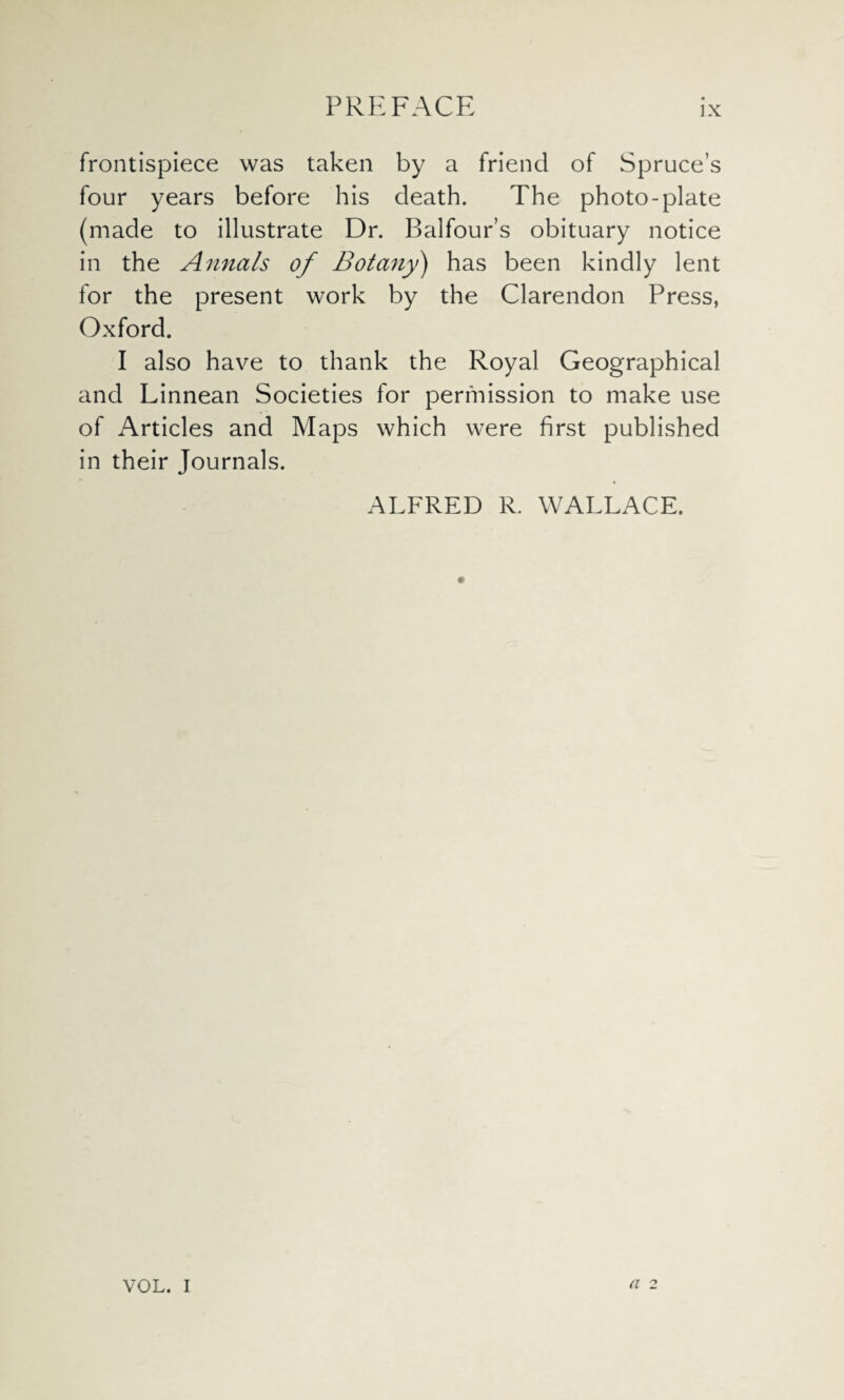 frontispiece was taken by a friend of Spruce’s four years before his death. The photo-plate (made to illustrate Dr. Balfour’s obituary notice in the Annals of Botany) has been kindly lent for the present work by the Clarendon Press, Oxford. I also have to thank the Royal Geographical and Linnean Societies for permission to make use of Articles and Maps which were first published in their Journals. ALFRED R. WALLACE. VOL. I a 2