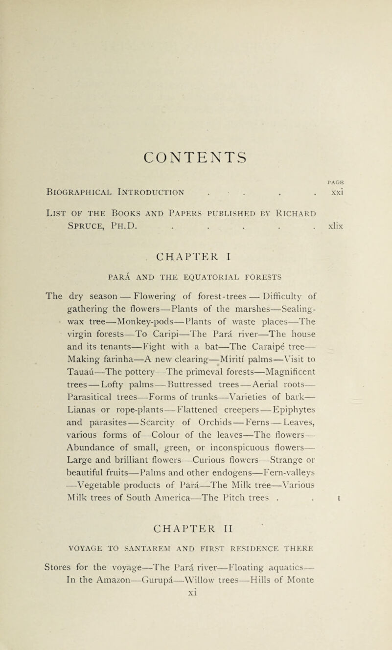 CONTENTS Biographical Introduction . List of the Books and Papers published by Richard Spruce, Ph.D. . CHAPTER I PARA AND THE EQUATORIAL FORESTS The dry season — Flowering of forest-trees — Difficulty of gathering the flowers—Plants of the marshes—Sealing- wax tree—Monkey-pods—Plants of waste places—The virgin forests—To Caripi—The Para river—The house and its tenants—Fight with a bat—The Caraipe tree- Making farinha—A new clearing—Miritf palms—Visit to Tauau—The pottery—The primeval forests—Magnificent trees — Lofty palms — Buttressed trees—Aerial roots— Parasitical trees—Forms of trunks—Varieties of bark— Lianas or rope-plants—-Flattened creepers — Epiphytes and parasites — Scarcity of Orchids — Ferns — Leaves, various forms of—Colour of the leaves—The flowers— Abundance of small, green, or inconspicuous flowers— Large and brilliant flowers—Curious flowers—Strange or beautiful fruits—Palms and other endogens—Fern-valleys —Vegetable products of Para—The Milk tree—Various Milk trees of South America—The Pitch trees . CHAPTER II VOYAGE TO SANTAREM AND FIRST RESIDENCE THERE Stores for the voyage—The Para river—Floating aquatics— In the Amazon—Gurupa—-Willow trees—Hills of Monte PAGE xxi xlix