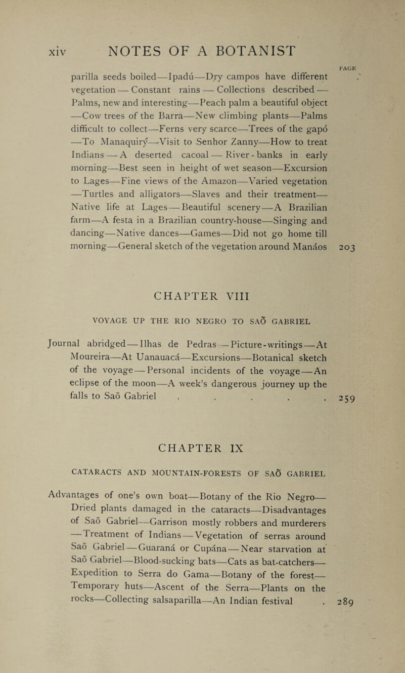 PAGE parilla seeds boiled— Ipadu—Dry campos have different vegetation — Constant rains — Collections described — Palms, new and interesting—Peach palm a beautiful object —Cow trees of the Barra—New climbing plants—Palms difficult to collect—Ferns very scarce—Trees of the gapo —To Manaquiry—-Visit to Senhor Zanny—How to treat Indians — A deserted cacoal—River-banks in early morning—Best seen in height of wet season—Excursion to Lages—Fine views of the Amazon—Varied vegetation —Turtles and alligators—Slaves and their treatment— Native life at Lages — Beautiful scenery—A Brazilian farm—A festa in a Brazilian country-house—Singing and dancing—Native dances—Games—Did not go home till morning—General sketch of the vegetation around Mandos 203 CHAPTER VIII VOYAGE UP THE RIO NEGRO TO SAO GABRIEL Journal abridged—Ilhas de Pedras — Picture-writings—At Moureira—At Uanauaca—Excursions—-Botanical sketch of the voyage — Personal incidents of the voyage—An eclipse of the moon—A week’s dangerous journey up the falls to Sad Gabriel . . . . .259 CHAPTER IX CATARACTS AND MOUNTAIN-FORESTS OF SAC) GABRIEL Advantages of one’s own boat—Botany of the Rio Negro— Dried plants damaged in the cataracts—Disadvantages of Sao Gabriel—Garrison mostly robbers and murderers Treatment of Indians — Vegetation of serras around Sad Gabriel — Guarana or Cupana—Near starvation at Sad Gabriel—Blood-sucking bats—Cats as bat-catchers— Expedition to Serra do Gama—Botany of the forest— Temporary huts—Ascent of the Serra—Plants on the rocks—Collecting salsaparilla—An Indian festival . 289