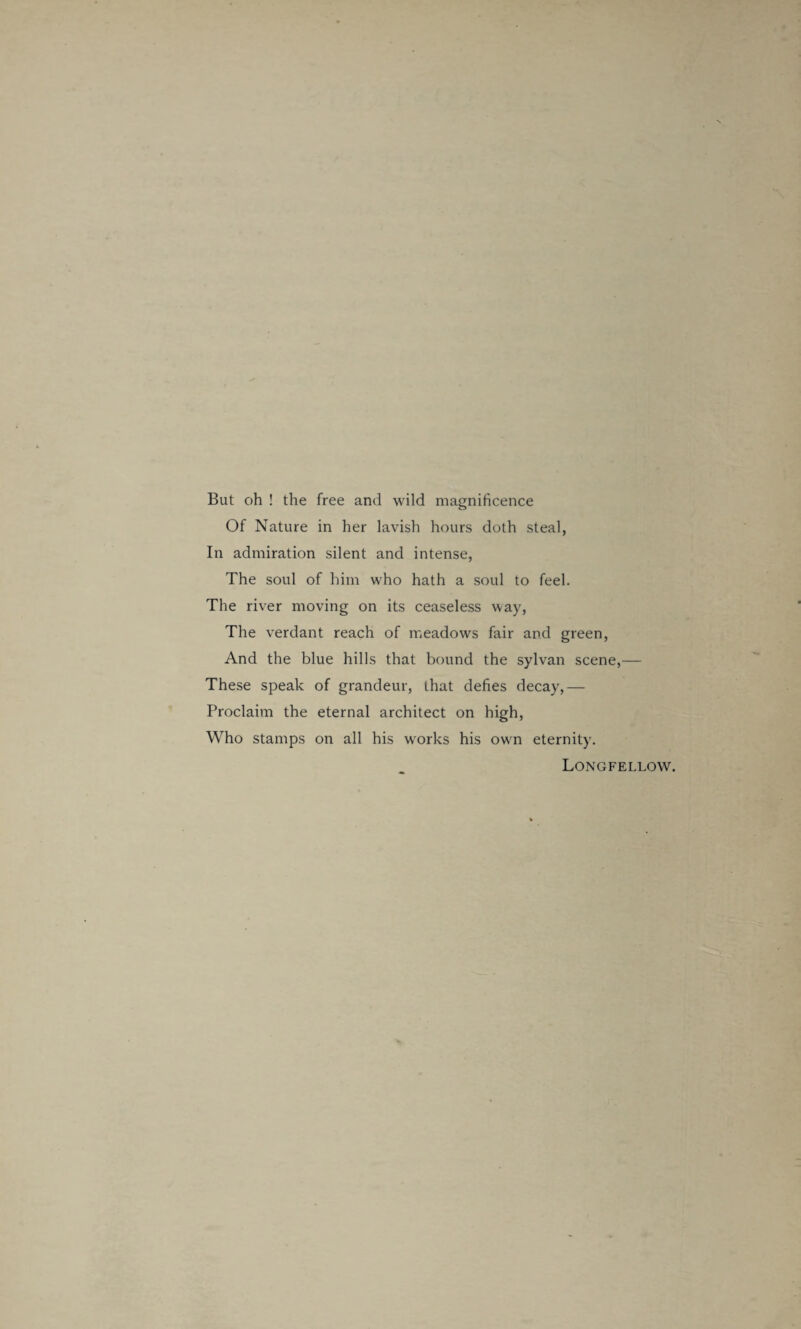 But oh ! the free and wild magnificence Of Nature in her lavish hours doth steal, In admiration silent and intense, The soul of him who hath a soul to feel. The river moving on its ceaseless way, The verdant reach of meadows fair and green, And the blue hills that bound the sylvan scene,— These speak of grandeur, that defies decay,— Proclaim the eternal architect on high, Who stamps on all his works his own eternity. Longfellow.