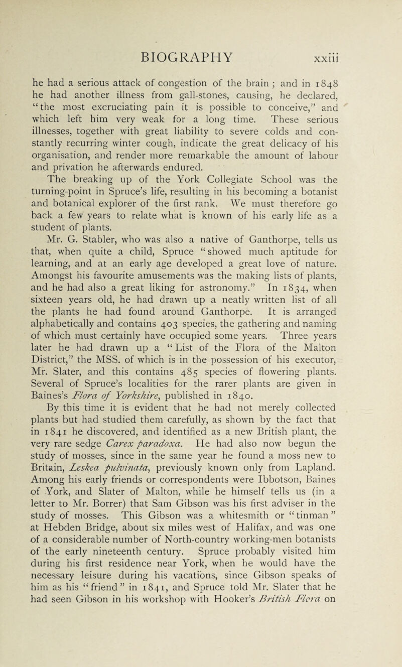 he had a serious attack of congestion of the brain ; and in 1848 he had another illness from gall-stones, causing, he declared, “ the most excruciating pain it is possible to conceive,” and which left him very weak for a long time. These serious illnesses, together with great liability to severe colds and con¬ stantly recurring winter cough, indicate the great delicacy of his organisation, and render more remarkable the amount of labour and privation he afterwards endured. The breaking up of the York Collegiate School was the turning-point in Spruce’s life, resulting in his becoming a botanist and botanical explorer of the first rank. We must therefore go back a few years to relate what is known of his early life as a student of plants. Mr. G. Stabler, who was also a native of Ganthorpe, tells us that, when quite a child, Spruce “ showed much aptitude for learning, and at an early age developed a great love of nature. Amongst his favourite amusements was the making lists of plants, and he had also a great liking for astronomy.” In 1834, when sixteen years old, he had drawn up a neatly written list of all the plants he had found around Ganthorpe. It is arranged alphabetically and contains 403 species, the gathering and naming of which must certainly have occupied some years. Three years later he had drawn up a “ List of the Flora of the Malton District,” the MSS. of which is in the possession of his executor, Mr. Slater, and this contains 485 species of flowering plants. Several of Spruce’s localities for the rarer plants are given in Baines’s Flora of Yorkshire, published in 1840. By this time it is evident that he had not merely collected plants but had studied them carefully, as shown by the fact that in 1841 he discovered, and identified as a new British plant, the very rare sedge Carex paradoxa. He had also now begun the study of mosses, since in the same year he found a moss new to Britain, Leskea pulvinata, previously known only from Lapland. Among his early friends or correspondents were Ibbotson, Baines of York, and Slater of Malton, while he himself tells us (in a letter to Mr. Borrer) that Sam Gibson was his first adviser in the study of mosses. This Gibson was a whitesmith or “ tinman ” at Hebden Bridge, about six miles west of Halifax, and was one of a considerable number of North-country working-men botanists of the early nineteenth century. Spruce probably visited him during his first residence near York, when he would have the necessary leisure during his vacations, since Gibson speaks of him as his “friend” in 1841, and Spruce told Mr. Slater that he had seen Gibson in his workshop with Hooker’s British Flora on