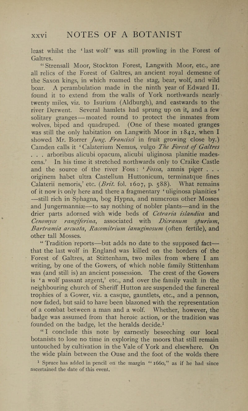 lsast whilst the ‘last wolf’ was still prowling in the Forest of Galtres. “ Strensall Moor, Stockton Forest, Langwith Moor, etc., are all relics of the Forest of Galtres, an ancient royal demesne of the Saxon kings, in which roamed the stag, bear, wolf, and wild boar. A perambulation made in the ninth year of Edward II. found it to extend from the walls of York northwards nearly . twenty miles, viz. to Isurium (Aldburgh), and eastwards to the river Derwent. Several hamlets had sprung up on it, and a few solitary granges — moated round to protect the inmates from wolves, biped and quadruped. (One of these moated granges was still the only habitation on Langwith Moor in 1842, when I showed Mr. Borrer Jung. Francisci in fruit growing close by.) Camden calls it ‘ Calaterium Nemus, vulgo The Forest of Galtres . . . arboribus alicubi opacum, alicubi uliginosa planitie mades- cens.’ In his time it stretched northwards only to Craike Castle and the source of the river Foss : ‘ Fossa, amnis piger . . . originem habet ultra Castellum Huttonicum, terminatque fines Calaterii nemoris,’ etc. {Brit, fob 1607, p. 588). What remains of it now is only here and there a fragmentary ‘ uliginosa planities ’ —still rich in Sphagna, bog Hypna, and numerous other Mosses and Jungermanniae—to say nothing of nobler plants—and in the drier parts adorned with wide beds of Cetraria islandica and Cenomyce rangiferina, associated with Dicranum spurium, Bartramia arcuata, Racomitrium lanuginosum (often fertile), and other tall Mosses. “ Tradition reports—but adds no date to the supposed fact— that the last wolf in England was killed on the borders of the Forest of Galtres, at Stittenham, two miles from where I am writing, by one of the Gowers, of which noble family Stittenham was (and still is) an ancient possession. The crest of the Gowers is ‘ a wolf passant argent,’ etc., and over the family vault in the neighbouring church of Sheriff Hutton are suspended the funereal trophies of a Gower, viz. a casque, gauntlets, etc., and a pennon, now faded, but said to have been blazoned with the representation of a combat between a man and a wolf. Whether, however, the badge was assumed from that heroic action, or the tradition was founded on the badge, let the heralds decide.1 “ I conclude this note by earnestly beseeching our local botanists to lose no time in exploring the moors that still remain untouched by cultivation in the Vale of York and elsewhere. On the wide plain between the Ouse and the foot of the wolds there 1 Spruce has added in pencil on the margin “ 1660,” as if he had since ascertained the date of this event.