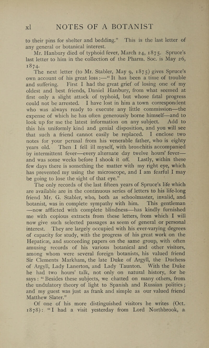 to their pins for shelter and bedding.” This is the last letter of any general or botanical interest. Mr. Hanbury died of typhoid fever, March 24, 1875. Spruce’s last letter to him in the collection of the Pharm. Soc. is May 26, 1874. The next letter (to Mr. Stabler, May 9, 1875) gives Spruce’s own account of his great loss :—“ It has been a time of trouble and suffering. First I had the great grief of losing one of my oldest and best friends, Daniel Hanbury, from what seemed at first only a slight attack of typhoid, but whose fatal progress could not be arrested. I have lost in him a town correspondent who was always ready to execute any little commission—the expense of which he has often generously borne himself—and to look up for me the latest information on any subject. Add to this his uniformly kind and genial disposition, and you will see that such a friend cannot easily be replaced. I enclose two notes for your perusal from his venerable father, who is eighty years old. Then I fell ill myself, with bronchitis accompanied by intermittent fever—every alternate day twelve hours’ fever— and was some weeks before I shook it off. Lastly, within these few days there is something the matter with my right eye, which has prevented my using the microscope, and I am fearful I may be going to lose the sight of that eye.” The only records of the last fifteen years of Spruce’s life which are available are in the continuous series of letters to his life-long friend Mr. G. Stabler, who, both as schoolmaster, invalid, and botanist, was in complete sympathy with him. This gentleman —now afflicted with complete blindness—has kindly furnished me with copious extracts from these letters, from which I will now give such selected passages as seem of general or personal interest. They are largely occupied with his ever-varying degrees of capacity for study, with the progress of his great work on the Hepaticae, and succeeding papers on the same group, with often amusing records of his various botanical and other visitors,, among whom were several foreign botanists, his valued friend Sir Clements Markham, the late Duke of Argyll, the Duchess of Argyll, Lady Lanerton, and Lady Taunton. With the Duke he had two hours’ talk, not only on natural history, for he says : “ Besides these subjects, we chatted on many others, from the undulatory theory of light to Spanish and Russian politics and my guest was just as frank and simple as our valued friend Matthew Slater.” Of one of his more distinguished visitors he writes (Oct. 1878): “I had a visit yesterday from Lord Northbrook, a.