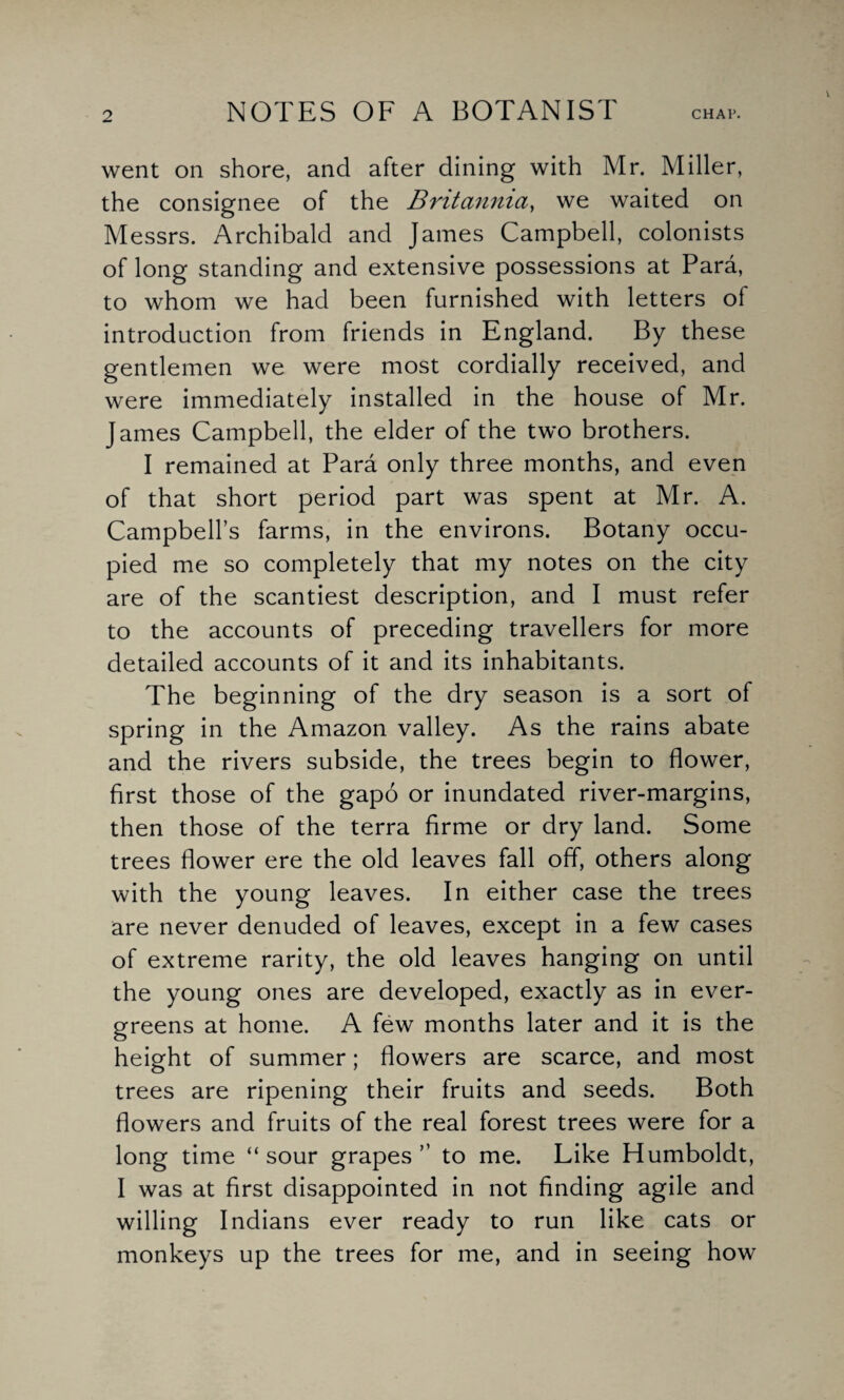 went on shore, and after dining with Mr. Miller, the consignee of the Britannia, we waited on Messrs. Archibald and James Campbell, colonists of long standing and extensive possessions at Para, to whom we had been furnished with letters of introduction from friends in England. By these gentlemen we were most cordially received, and were immediately installed in the house of Mr. James Campbell, the elder of the two brothers. I remained at Para only three months, and even of that short period part was spent at Mr. A. Campbell’s farms, in the environs. Botany occu¬ pied me so completely that my notes on the city are of the scantiest description, and I must refer to the accounts of preceding travellers for more detailed accounts of it and its inhabitants. The beginning of the dry season is a sort of spring in the Amazon valley. As the rains abate and the rivers subside, the trees begin to flower, first those of the gapo or inundated river-margins, then those of the terra firme or dry land. Some trees flower ere the old leaves fall off, others along with the young leaves. In either case the trees are never denuded of leaves, except in a few cases of extreme rarity, the old leaves hanging on until the young ones are developed, exactly as in ever¬ greens at home. A few months later and it is the height of summer; flowers are scarce, and most trees are ripening their fruits and seeds. Both flowers and fruits of the real forest trees were for a long time “ sour grapes ” to me. Like Humboldt, I was at first disappointed in not finding agile and willing Indians ever ready to run like cats or monkeys up the trees for me, and in seeing how