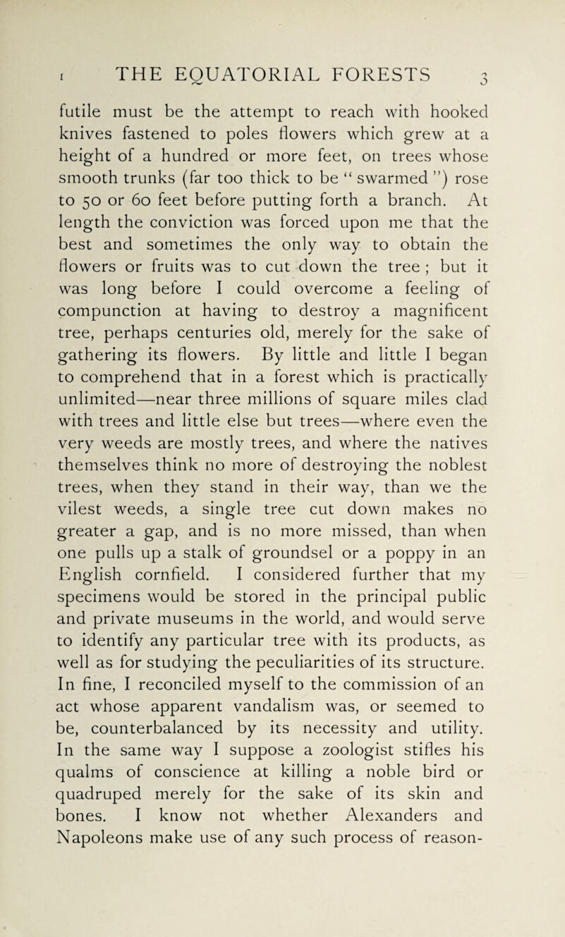 o futile must be the attempt to reach with hooked knives fastened to poles flowers which grew at a height of a hundred or more feet, on trees whose smooth trunks (far too thick to be “ swarmed ”) rose to 50 or 60 feet before putting forth a branch. At length the conviction was forced upon me that the best and sometimes the only way to obtain the flowers or fruits was to cut down the tree ; but it was long before I could overcome a feeling of compunction at having to destroy a magnificent tree, perhaps centuries old, merely for the sake of gathering its flowers. By little and little I began to comprehend that in a forest which is practically unlimited—near three millions of square miles clad with trees and little else but trees—where even the very weeds are mostly trees, and where the natives themselves think no more of destroying the noblest trees, when they stand in their way, than we the vilest weeds, a single tree cut down makes no greater a gap, and is no more missed, than when one pulls up a stalk of groundsel or a poppy in an English cornfield. I considered further that my specimens would be stored in the principal public and private museums in the world, and would serve to identify any particular tree with its products, as well as for studying the peculiarities of its structure. In fine, I reconciled myself to the commission of an act whose apparent vandalism was, or seemed to be, counterbalanced by its necessity and utility. In the same way I suppose a zoologist stifles his qualms of conscience at killing a noble bird or quadruped merely for the sake of its skin and bones. I know not whether Alexanders and Napoleons make use of any such process of reason-