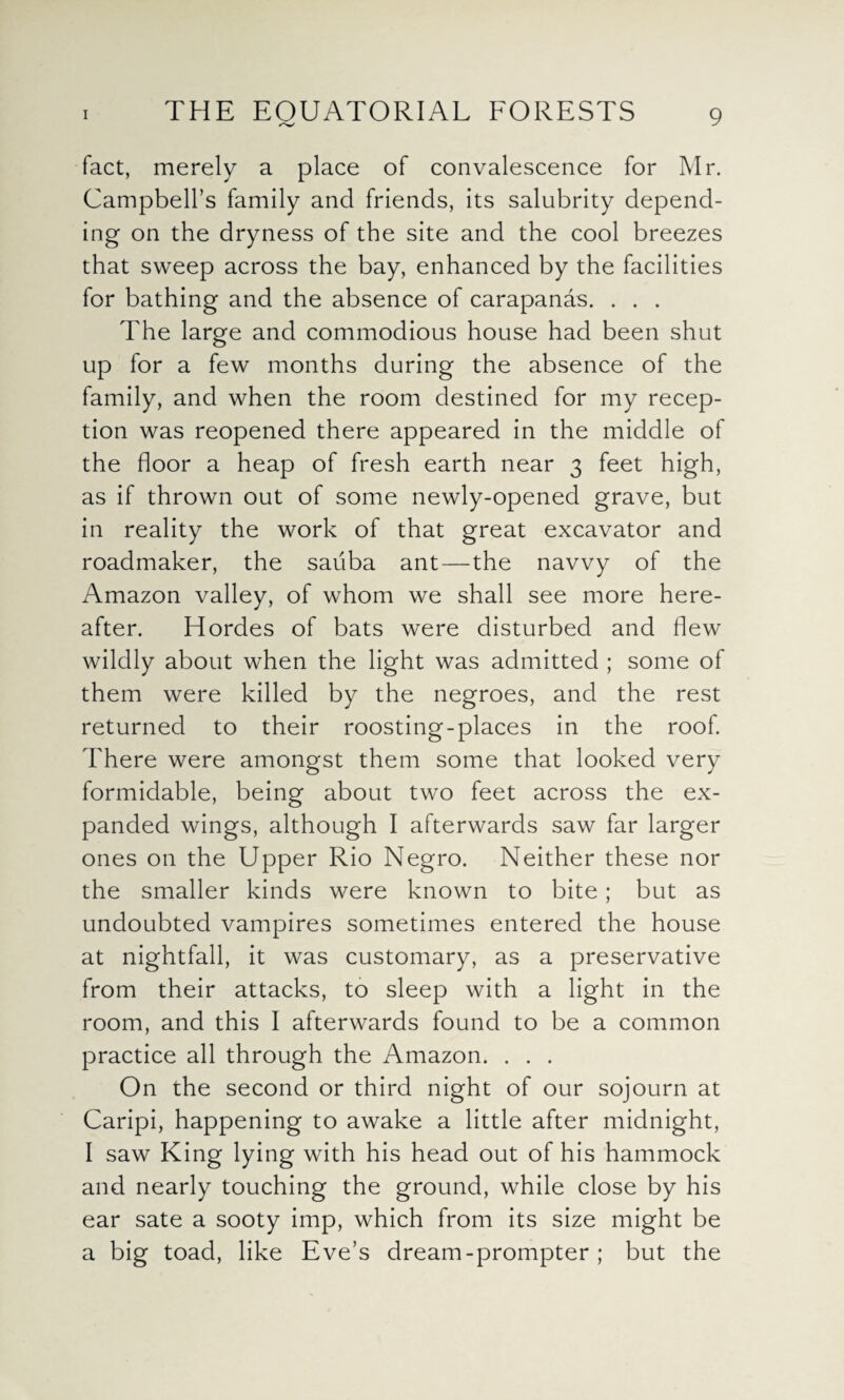 fact, merely a place of convalescence for Mr. Campbell’s family and friends, its salubrity depend¬ ing on the dryness of the site and the cool breezes that sweep across the bay, enhanced by the facilities for bathing and the absence of carapanas. . . . The large and commodious house had been shut up for a few months during the absence of the family, and when the room destined for my recep¬ tion was reopened there appeared in the middle of the floor a heap of fresh earth near 3 feet high, as if thrown out of some newly-opened grave, but in reality the work of that great excavator and roadmaker, the saiiba ant — the navvy of the Amazon valley, of whom we shall see more here¬ after. Hordes of bats were disturbed and flew wildly about when the light was admitted ; some of them were killed by the negroes, and the rest returned to their roosting-places in the roof. There were amongst them some that looked very formidable, being about two feet across the ex¬ panded wings, although I afterwards saw far larger ones on the Upper Rio Negro. Neither these nor the smaller kinds were known to bite; but as undoubted vampires sometimes entered the house at nightfall, it was customary, as a preservative from their attacks, to sleep with a light in the room, and this I afterwards found to be a common practice all through the Amazon. . . . On the second or third night of our sojourn at Caripi, happening to awake a little after midnight, I saw King lying with his head out of his hammock and nearly touching the ground, while close by his ear sate a sooty imp, which from its size might be a big toad, like Eve’s dream-prompter ; but the