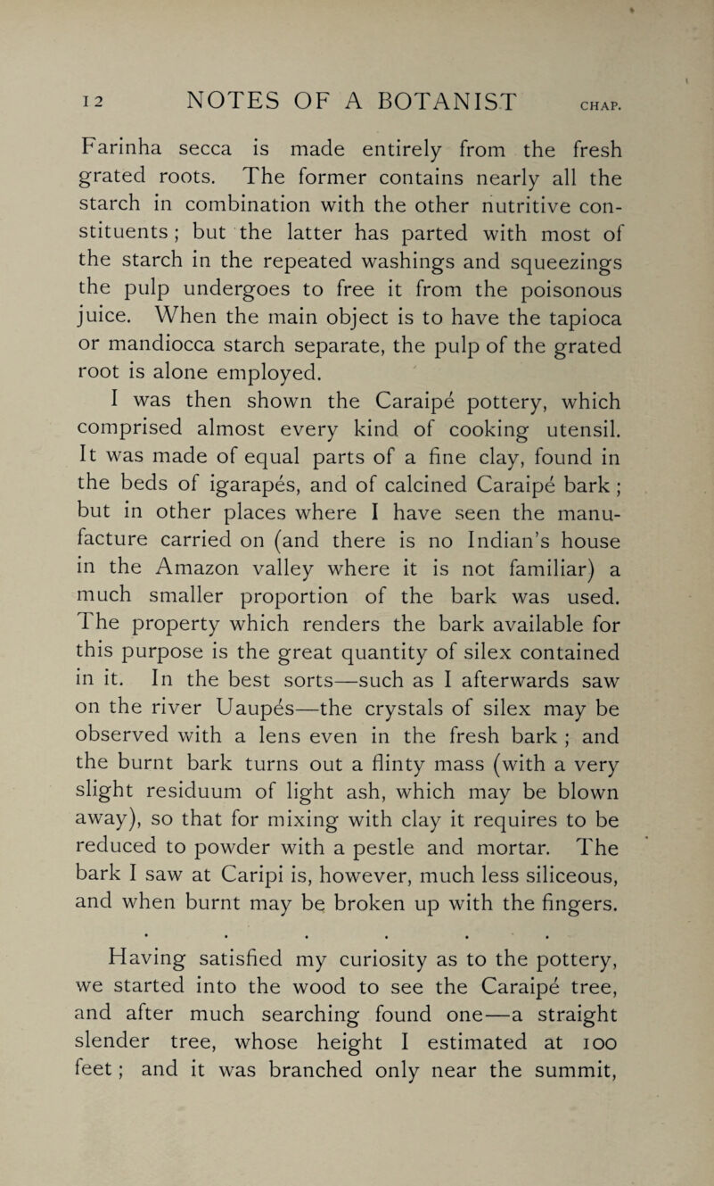 CHAP. Farinha secca is made entirely from the fresh grated roots. The former contains nearly all the starch in combination with the other nutritive con¬ stituents ; but the latter has parted with most of the starch in the repeated washings and squeezings the pulp undergoes to free it from the poisonous juice. When the main object is to have the tapioca or mandiocca starch separate, the pulp of the grated root is alone employed. I was then shown the Caraipe pottery, which comprised almost every kind of cooking utensil. It was made of equal parts of a fine clay, found in the beds of igarapes, and of calcined Caraipe bark ; but in other places where I have seen the manu¬ facture carried on (and there is no Indian’s house in the Amazon valley where it is not familiar) a much smaller proportion of the bark was used. The property which renders the bark available for this purpose is the great quantity of silex contained in it. In the best sorts—such as I afterwards saw on the river Uaupes—the crystals of silex may be observed with a lens even in the fresh bark ; and the burnt bark turns out a flinty mass (with a very slight residuum of light ash, which may be blown away), so that for mixing with clay it requires to be reduced to powder with a pestle and mortar. The bark I saw at Caripi is, however, much less siliceous, and when burnt may be broken up with the fingers. • • • • • • Having satisfied my curiosity as to the pottery, we started into the wood to see the Caraipe tree, and after much searching found one—a straight slender tree, whose height I estimated at ioo feet; and it was branched only near the summit,