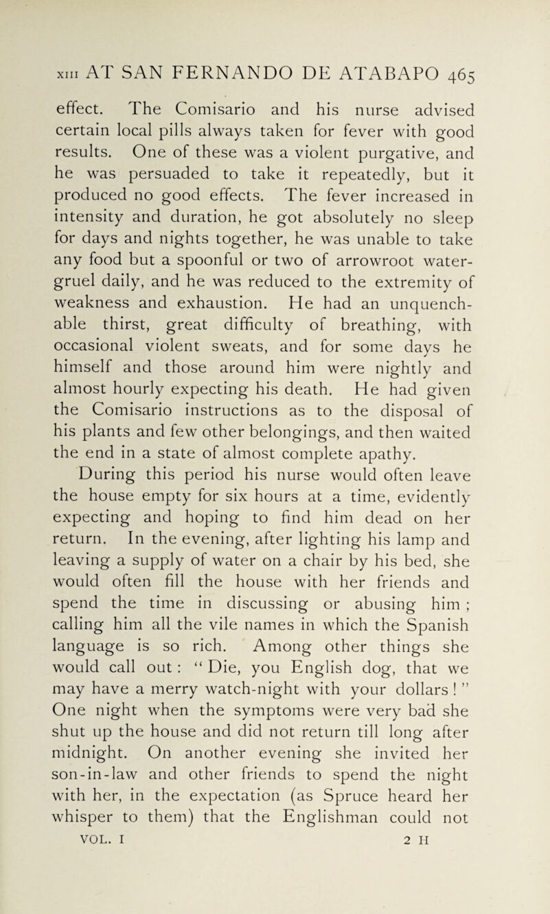 effect. The Comisario and his nurse advised certain local pills always taken for fever with good results. One of these was a violent purgative, and he was persuaded to take it repeatedly, but it produced no good effects. The fever increased in intensity and duration, he got absolutely no sleep for days and nights together, he was unable to take any food but a spoonful or two of arrowroot water- gruel daily, and he was reduced to the extremity of weakness and exhaustion. He had an unquench¬ able thirst, great difficulty of breathing, with occasional violent sweats, and for some davs he himself and those around him were nightly and almost hourly expecting his death. He had given the Comisario instructions as to the disposal of his plants and few other belongings, and then waited the end in a state of almost complete apathy. During this period his nurse would often leave the house empty for six hours at a time, evidently expecting and hoping to find him dead on her return. In the evening, after lighting his lamp and leaving a supply of water on a chair by his bed, she would often fill the house with her friends and spend the time in discussing or abusing him ; calling him all the vile names in which the Spanish language is so rich. Among other things she would call out : “ Die, you English dog, that we may have a merry watch-night with your dollars ! ” One night when the symptoms were very bad she shut up the house and did not return till long after midnight. On another evening she invited her son-in-law and other friends to spend the night with her, in the expectation (as Spruce heard her whisper to them) that the Englishman could not VOL. 1 2 H