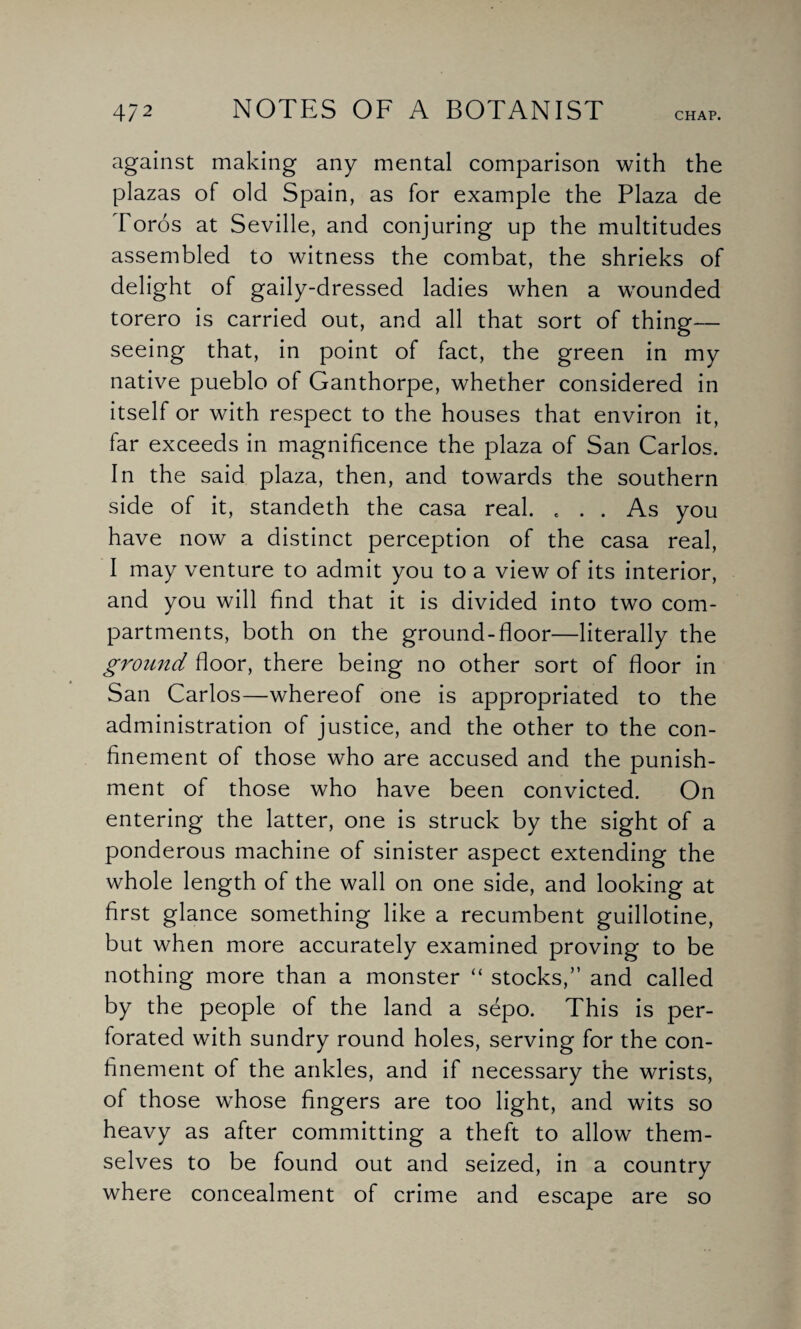 against making any mental comparison with the plazas of old Spain, as for example the Plaza de Toros at Seville, and conjuring up the multitudes assembled to witness the combat, the shrieks of delight of gaily-dressed ladies when a wounded torero is carried out, and all that sort of thing— seeing that, in point of fact, the green in my native pueblo of Ganthorpe, whether considered in itself or with respect to the houses that environ it, far exceeds in magnificence the plaza of San Carlos. In the said plaza, then, and towards the southern side of it, standeth the casa real. ... As you have now a distinct perception of the casa real, I may venture to admit you to a view of its interior, and you will find that it is divided into two com¬ partments, both on the ground-floor—literally the ground floor, there being no other sort of floor in San Carlos—whereof one is appropriated to the administration of justice, and the other to the con¬ finement of those who are accused and the punish¬ ment of those who have been convicted. On entering the latter, one is struck by the sight of a ponderous machine of sinister aspect extending the whole length of the wall on one side, and looking at first glance something like a recumbent guillotine, but when more accurately examined proving to be nothing more than a monster “ stocks,” and called by the people of the land a sepo. This is per¬ forated with sundry round holes, serving for the con¬ finement of the ankles, and if necessary the wrists, of those whose fingers are too light, and wits so heavy as after committing a theft to allow them¬ selves to be found out and seized, in a country where concealment of crime and escape are so