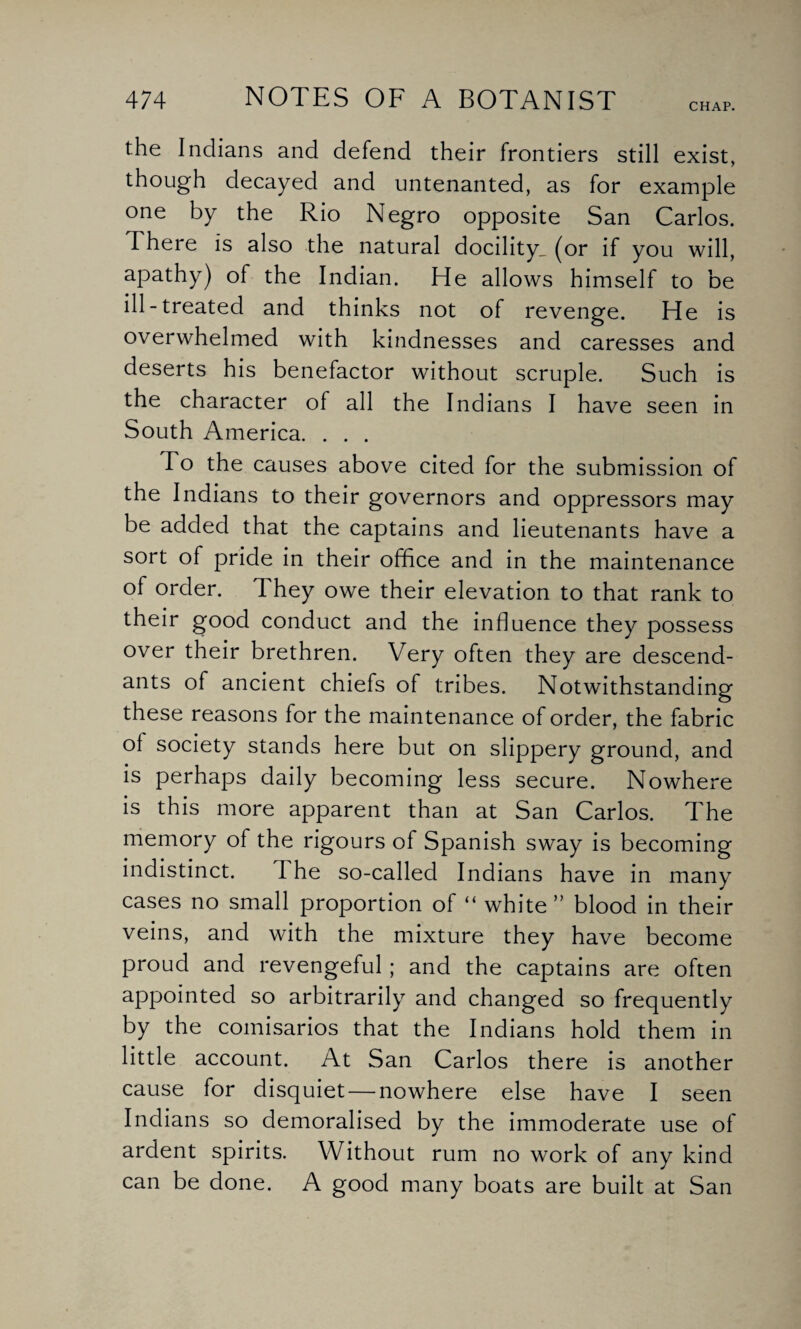 CHAP. the Indians and defend their frontiers still exist, though decayed and untenanted, as for example one by the Rio Negro opposite San Carlos. There is also the natural docility, (or if you will, apathy) of the Indian. He allows himself to be ill-treated and thinks not of revenge. He is overwhelmed with kindnesses and caresses and deserts his benefactor without scruple. Such is the character of all the Indians I have seen in South America. . . . To the causes above cited for the submission of the Indians to their governors and oppressors may be added that the captains and lieutenants have a sort of pride in their office and in the maintenance of order. They owe their elevation to that rank to their good conduct and the influence they possess over their brethren. Very often they are descend¬ ants of ancient chiefs of tribes. Notwithstanding these reasons for the maintenance of order, the fabric of society stands here but on slippery ground, and is perhaps daily becoming less secure. Nowhere is this more apparent than at San Carlos. The memory of the rigours of Spanish sway is becoming indistinct. I he so-called Indians have in many cases no small proportion of “ white” blood in their veins, and with the mixture they have become proud and revengeful; and the captains are often appointed so arbitrarily and changed so frequently by the comisarios that the Indians hold them in little account. At San Carlos there is another cause for disquiet — nowhere else have I seen Indians so demoralised by the immoderate use of ardent spirits. Without rum no work of any kind can be done. A good many boats are built at San