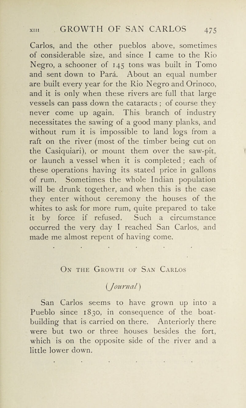 GROWTH OF SAN CARLOS Carlos, and the other pueblos above, sometimes of considerable size, and since I came to the Rio Negro, a schooner of 145 tons was built in Tomo and sent down to Para. About an equal number are built every year for the Rio Negro and Orinoco, and it is only when these rivers are full that large vessels can pass down the cataracts ; of course they never come up again. This branch of industry necessitates the sawing of a good many planks, and without rum it is impossible to land logs from a raft on the river (most of the timber being cut on the Casiquiari), or mount them over the saw-pit, or launch a vessel when it is completed ; each of these operations having its stated price in gallons of rum. Sometimes the whole Indian population will be drunk together, and when this is the case they enter without ceremony the houses of the whites to ask for more rum, quite prepared to take it by force if refused. Such a circumstance occurred the very day I reached San Carlos, and made me almost repent of having come. On the Growth of San Carlos (/ our mil) San Carlos seems to have grown up into a Pueblo since 1830, in consequence of the boat¬ building that is carried on there. Anteriorly there were but two or three houses besides the fort, which is on the opposite side of the river and a little lower down.