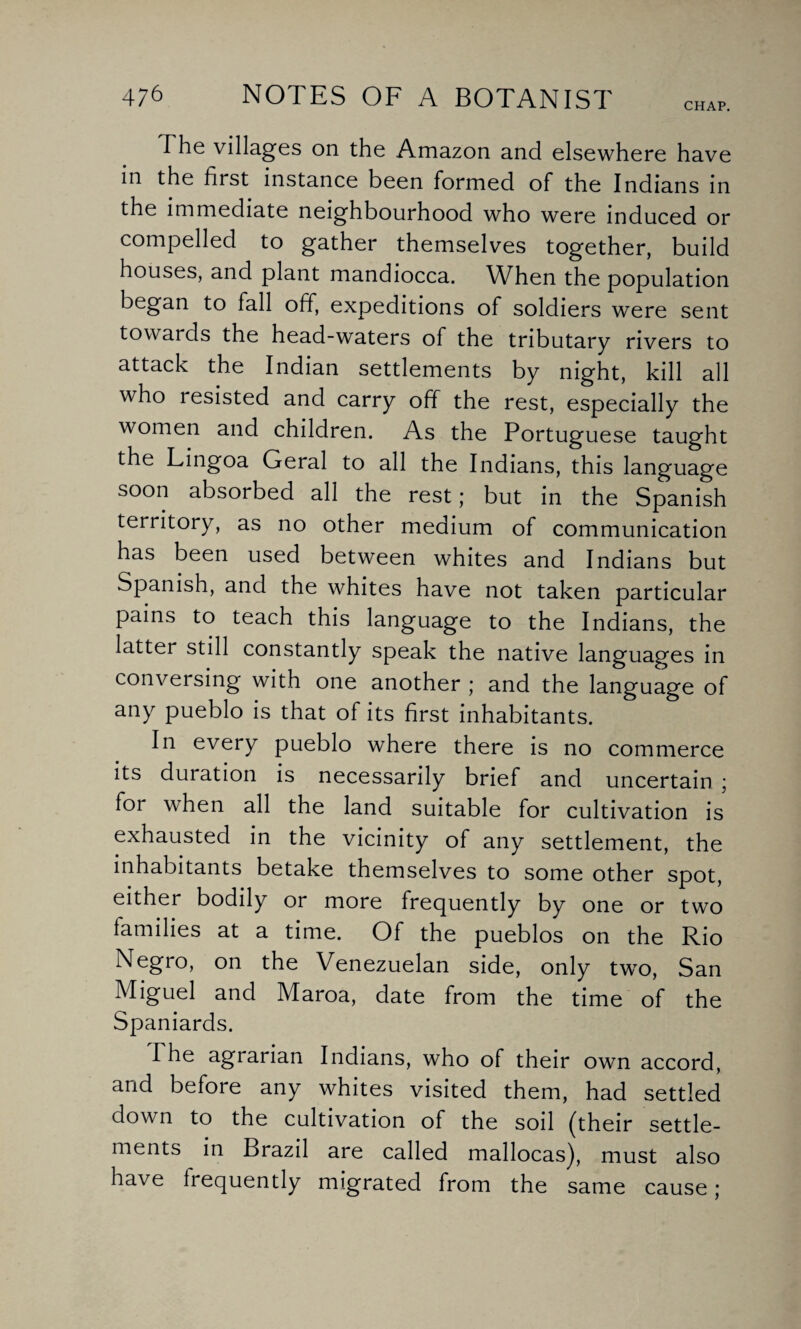 CHAP. The villages on the Amazon and elsewhere have in the first instance been formed of the Indians in the immediate neighbourhood who were induced or compelled to gather themselves together, build houses, and plant mandiocca. When the population began to fall off, expeditions of soldiers were sent towards the head-waters of the tributary rivers to attack the Indian settlements by night, kill all who resisted and carry off the rest, especially the women and children. As the Portuguese taught the Lingoa Geral to all the Indians, this language soon absorbed all the rest; but in the Spanish territory, as no other medium of communication has been used between whites and Indians but Spanish, and the whites have not taken particular pains to teach this language to the Indians, the latter still constantly speak the native languages in conversing with one another ; and the language of any pueblo is that of its first inhabitants. In every pueblo where there is no commerce its duration is necessarily brief and uncertain ; for when all the land suitable for cultivation is exhausted in the vicinity of any settlement, the inhabitants betake themselves to some other spot, either bodily or more frequently by one or two families at a time. Of the pueblos on the Rio Negro, on the Venezuelan side, only two, San Miguel and Maroa, date from the time of the Spaniards. The agrarian Indians, who of their own accord, and before any whites visited them, had settled down to the cultivation of the soil (their settle¬ ments in Brazil are called mallocas), must also have frequently migrated from the same cause;