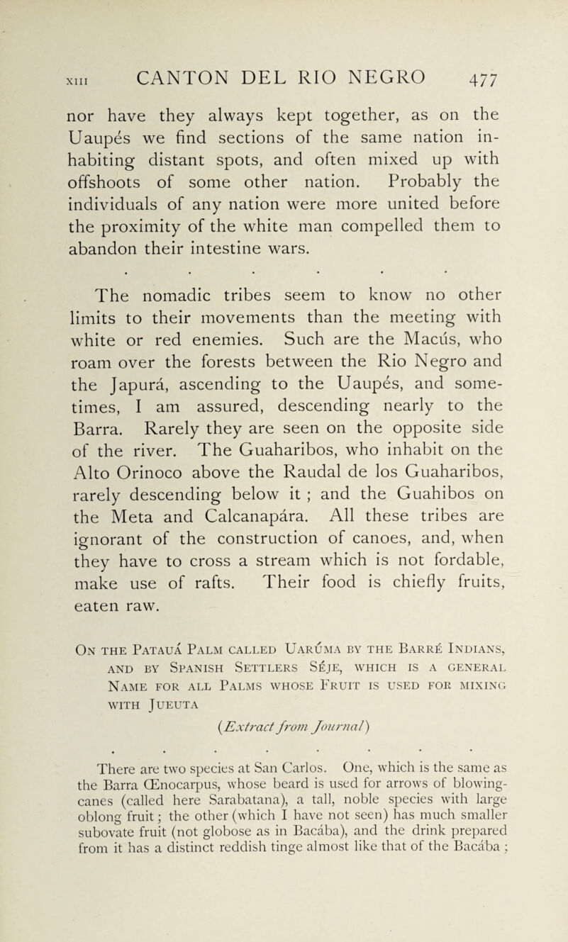 nor have they always kept together, as on the Uaupes we find sections of the same nation in¬ habiting distant spots, and often mixed up with offshoots of some other nation. Probably the individuals of any nation were more united before the proximity of the white man compelled them to abandon their intestine wars. • • • • • • The nomadic tribes seem to know no other limits to their movements than the meeting with white or red enemies. Such are the Maciis, who roam over the forests between the Rio Negro and the Japura, ascending to the Uaupes, and some¬ times, I am assured, descending nearly to the Barra. Rarely they are seen on the opposite side of the river. The Guaharibos, who inhabit on the Alto Orinoco above the Raudal de los Guaharibos, rarely descending below it ; and the Guahibos on the Meta and Calcanapara. All these tribes are ignorant of the construction of canoes, and, when they have to cross a stream which is not fordable, make use of rafts. Their food is chiefly fruits, eaten raw. On the Pataua Palm called Uaruma by the Barre Indians, and by Spanish Settlers Seje, which is a general Name for all Palms whose Fruit is used for mixing WITH JUEUTA (.Extract from Journal) There are two species at San Carlos. One, which is the same as the Barra (Enocarpus, whose beard is used for arrows of blowing- canes (called here Sarabatana), a tall, noble species with large oblong fruit; the other (which I have not seen) has much smaller subovate fruit (not globose as in Bacaba), and the drink prepared from it has a distinct reddish tinge almost like that of the Bacaba ;