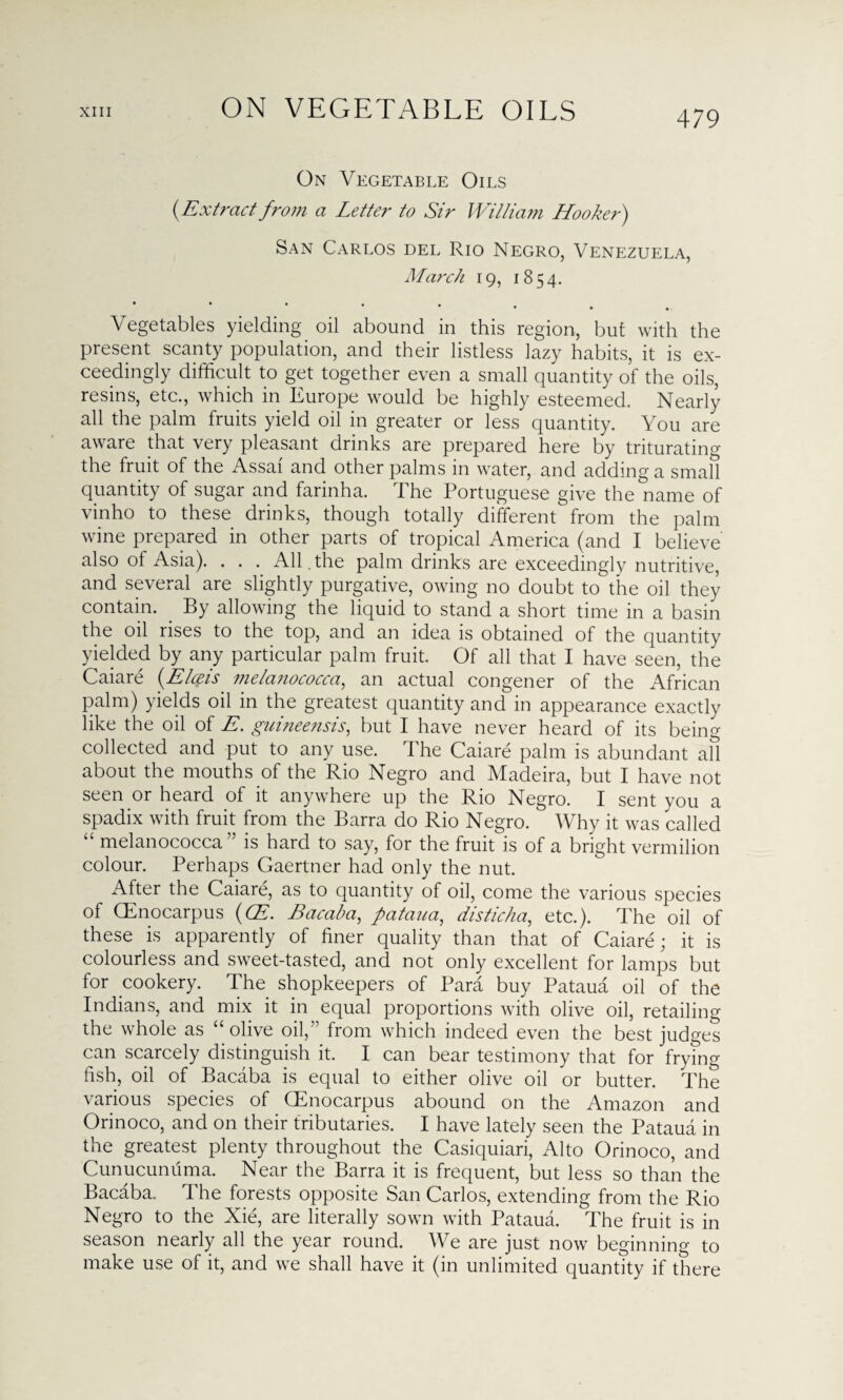 ON VEGETABLE OILS On Vegetable Oils (-Extract from a Letter to Sir William Hooker) San Carlos del Rio Negro, Venezuela, March 19, 1854. • Vegetables yielding oil abound in this region, but with the present scanty population, and their listless lazy habits, it is ex¬ ceedingly difficult to get together even a small quantity of the oils, resins, etc., which in Europe would be highly esteemed. Nearly all the palm fruits yield oil in greater or less quantity. You are aware that very pleasant drinks are prepared here by triturating the fruit of the Assai and other palms in water, and adding a small quantity of sugar and farinha. The Portuguese give the name of vinho to these drinks, though totally different from the palm wine prepared in other parts of tropical America (and I believe also of Asia). . . . All . the palm drinks are exceedingly nutritive, and several are slightly purgative, owing no doubt to the oil they contain. By allowing the liquid to stand a short time in a basin the oil rises to the top, and an idea is obtained of the quantity yielded by any particular palm fruit. Of all that I have seen, the Caiare (Elceis mela?iococca, an actual congener of the African palm) yields oil in the greatest quantity and in appearance exactly like the oil of E. guineensis, but I have never heard of its being collected and put to any use. The Caiare palm is abundant all about the mouths of the Rio Negro and Madeira, but I have not seen or heard of it anywhere up the Rio Negro. I sent you a spadix with fruit from the Barra do Rio Negro. Why it was called melanococca is hard to say, for the fruit is of a bright vermilion colour. Perhaps Gaertner had only the nut. After the Caiare, as to quantity of oil, come the various species of (Enocarpus (CE. Bacaba, pataua, disticha, etc.). The oil of these is apparently of finer quality than that of Caiare; it is colourless and sweet-tasted, and not only excellent for lamps but for cookery. The shopkeepers of Para buy Pataua oil of the Indians, and mix it in equal proportions with olive oil, retailing the whole as “ olive oil,” from which indeed even the best judges can scarcely distinguish it. I can bear testimony that for frying fish, oil of Bacaba is equal to either olive oil or butter. The various species of Gffiocarpus abound on the Amazon and Orinoco, and on their tributaries. I have lately seen the Pataua in the greatest plenty throughout the Casiquiari, Alto Orinoco, and Cunucunuma. Near the Barra it is frequent, but less so than the Bacaba. The forests opposite San Carlos, extending from the Rio Negro to the Xie, are literally sown with Pataua. The fruit is in season nearly all the year round. We are just now beginning to make use of it, and we shall have it (in unlimited quantity if there