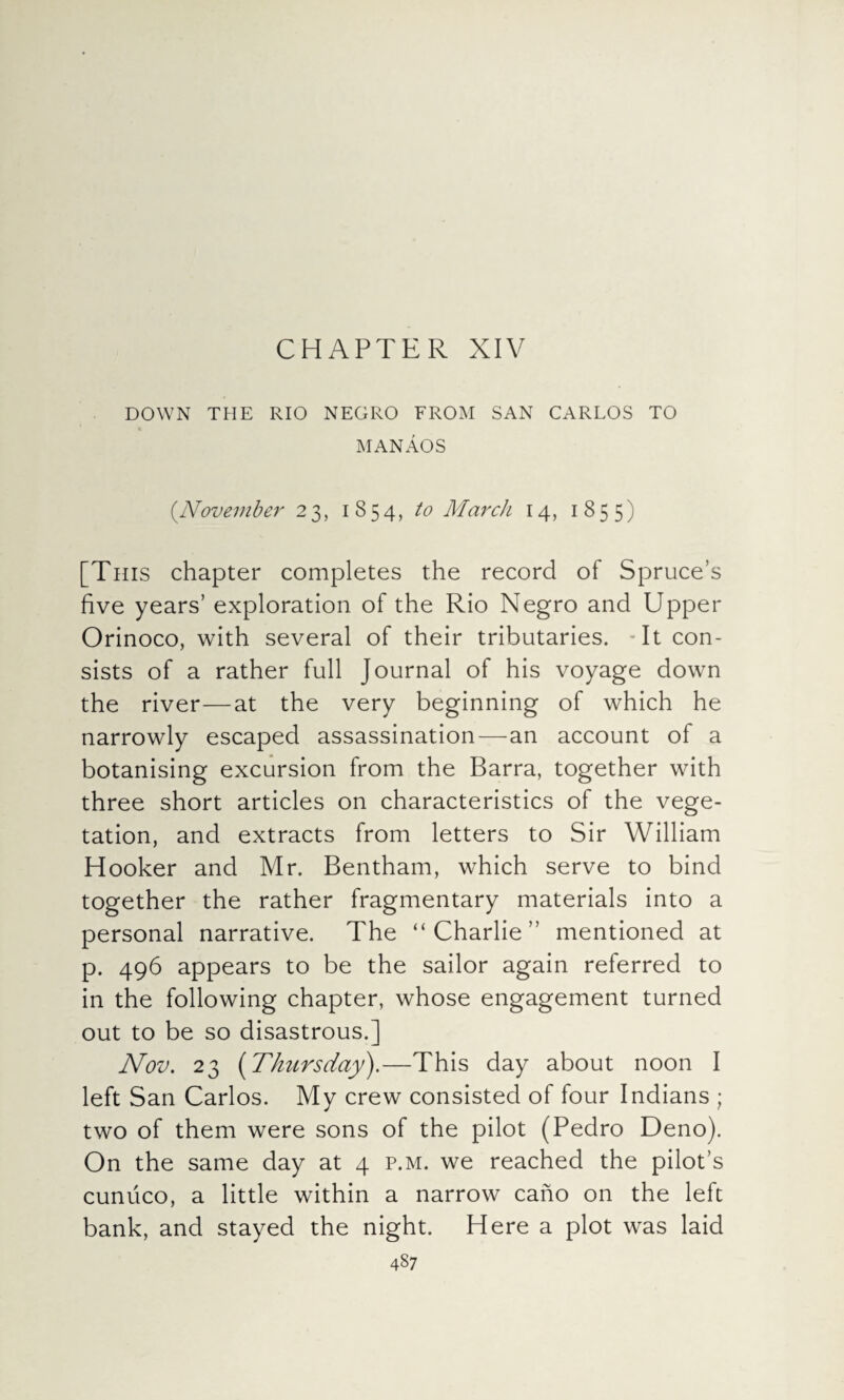 CHAPTER XIV DOWN THE RIO NEGRO FROM SAN CARLOS TO MANAOS (November 23, 1854, to March 14, 1855) [This chapter completes the record of Spruce’s five years’ exploration of the Rio Negro and Upper Orinoco, with several of their tributaries. It con¬ sists of a rather full Journal of his voyage down the river—at the very beginning of which he narrowly escaped assassination—an account of a botanising excursion from the Barra, together with three short articles on characteristics of the vege¬ tation, and extracts from letters to Sir William Hooker and Mr. Bentham, which serve to bind together the rather fragmentary materials into a personal narrative. The “Charlie” mentioned at p. 496 appears to be the sailor again referred to in the following chapter, whose engagement turned out to be so disastrous.] Nov. 23 (Thursday).—This day about noon I left San Carlos. My crew consisted of four Indians ; two of them were sons of the pilot (Pedro Deno). On the same day at 4 p.m. we reached the pilot’s cuniico, a little within a narrow cano on the left bank, and stayed the night. Here a plot was laid