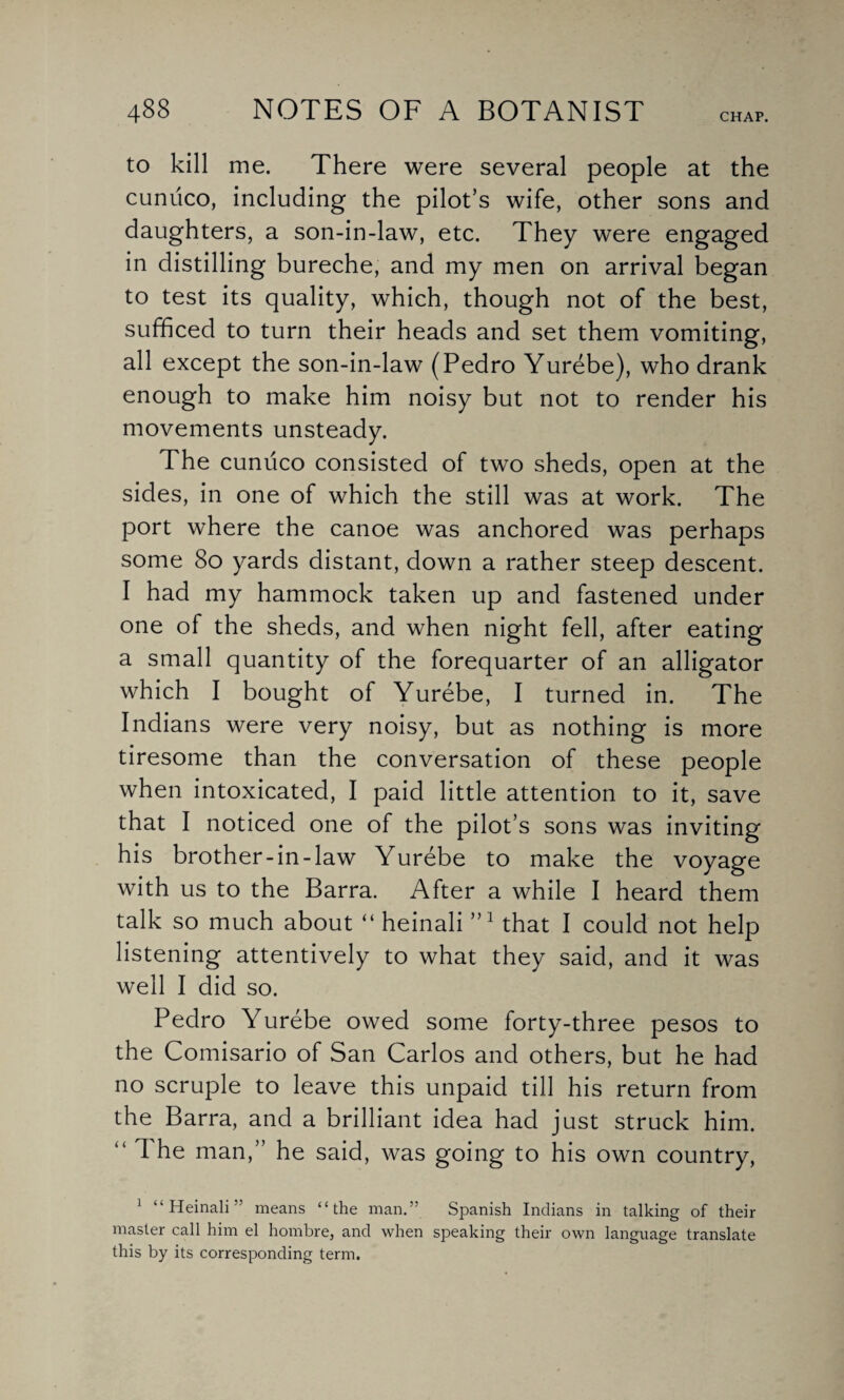 CHAP. to kill me. There were several people at the cuniico, including the pilot’s wife, other sons and daughters, a son-in-law, etc. They were engaged in distilling bureche, and my men on arrival began to test its quality, which, though not of the best, sufficed to turn their heads and set them vomiting, all except the son-in-law (Pedro Yurebe), who drank enough to make him noisy but not to render his movements unsteady. The cuniico consisted of two sheds, open at the sides, in one of which the still was at work. The port where the canoe was anchored was perhaps some 80 yards distant, down a rather steep descent. I had my hammock taken up and fastened under one of the sheds, and when night fell, after eating a small quantity of the forequarter of an alligator which I bought of Yurebe, I turned in. The Indians were very noisy, but as nothing is more tiresome than the conversation of these people when intoxicated, I paid little attention to it, save that I noticed one of the pilot’s sons was inviting his brother-in-law Yurebe to make the voyage with us to the Barra. After a while I heard them talk so much about “ heinali nl that I could not help listening attentively to what they said, and it was well I did so. Pedro Yurebe owed some forty-three pesos to the Comisario of San Carlos and others, but he had no scruple to leave this unpaid till his return from the Barra, and a brilliant idea had just struck him. “ The man,” he said, was going to his own country, 1 “Heinali'' means “the man.” Spanish Indians in talking of their master call him el hombre, and when speaking their own language translate this by its corresponding term.