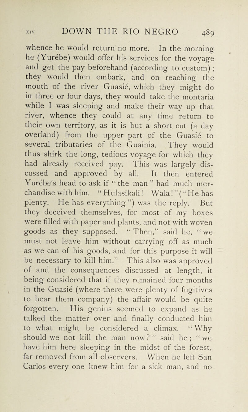 whence he would return no more. In the morning he (Yurebe) would offer his services for the voyage and get the pay beforehand (according to custom); they would then embark, and on reaching the mouth of the river Guasie, which they might do in three or four days, they would take the montaria while I was sleeping and make their way up that river, whence they could at any time return to their own territory, as it is but a short cut (a day overland) from the upper part of the Guasie to several tributaries of the Guainia. They would thus shirk the long, tedious voyage for which they had already received pay. This was largely dis¬ cussed and approved by all. It then entered Yurebe’s head to ask if “ the man ” had much mer¬ chandise with him. “Hulasikali! Wala! ” (“ He has plenty. He has everything ”) was the reply. But they deceived themselves, for most of my boxes were filled with paper and plants, and not with woven goods as they supposed. “ Then,” said he, “ we must not leave him without carrying off as much as we can of his goods, and for this purpose it will be necessary to kill him.” This also was approved of and the consequences discussed at length, it being considered that if they remained four months in the Guasie (where there were plenty of fugitives to bear them company) the affair would be quite forgotten. His genius seemed to expand as he talked the matter over and finally conducted him to what might be considered a climax. “ Why should we not kill the man now?” said he; “we have him here sleeping in the midst of the forest, far removed from all observers. When he left San Carlos every one knew him for a sick man, and no