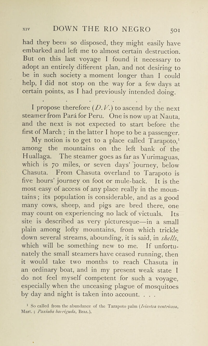 had they been so disposed, they might easily have embarked and left me to almost certain destruction. But on this last voyage I found it necessary to adopt an entirely different plan, and not desiring to be in such society a moment longer than I could help, I did not stop on the way for a few days at certain points, as I had previously intended doing. •••••• I propose therefore (D. V.) to ascend by the next steamer from Para for Peru. One is now up at Nauta, and the next is not expected to start before the first of March ; in the latter I hope to be a passenger. My notion is to get to a place called Tarapoto,1 among the mountains on the left bank of the Huallaga. The steamer goes as far as Yurimaguas, which is 70 miles, or seven days’ journey, below Chasuta. From Chasuta overland to Tarapoto is five hours’ journey on foot or mule-back. It is the most easy of access of any place really in the moun¬ tains ; its population is considerable, and as a good many cows, sheep, and pigs are bred there, one may count on experiencing no lack of victuals. Its site is described as very picturesque—in a small plain among lofty mountains, from which trickle down several streams, abounding, it is said, in shells, which will be something new to me. If unfortu¬ nately the small steamers have ceased running, then it would take two months to reach Chasuta in an ordinary boat, and in my present weak state 1 do not feel myself competent for such a voyage, especially when the unceasing plague of mosquitoes by day and night is taken into account. . . . 1 So called from the abundance of the Tarapoto palm (Iriatiea ventricosa, Mart. ; Paxhtba bat riguda, Braz.).