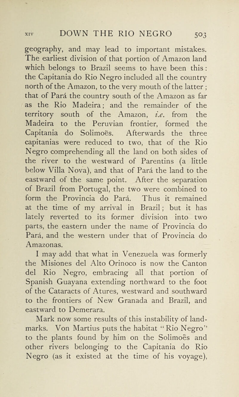 geography, and may lead to important mistakes. The earliest division of that portion of Amazon land which belongs to Brazil seems to have been this : the Capitania do Rio Negro included all the country north of the Amazon, to the very mouth of the latter ; that of Para the country south of the Amazon as far as the Rio Madeira; and the remainder of the territory south of the Amazon, i.e. from the Madeira to the Peruvian frontier, formed the Capitania do Solimoes. Afterwards the three capitanias were reduced to two, that of the Rio Negro comprehending all the land on both sides of the river to the westward of Parentins (a little below Villa Nova), and that of Para the land to the eastward of the same point. After the separation of Brazil from Portugal, the two were combined to form the Provincia do Para. Thus it remained at the time of my arrival in Brazil; but it has lately reverted to its former division into two parts, the eastern under the name of Provincia do Para, and the western under that of Provincia do Amazonas. I may add that what in Venezuela was formerly the Misiones del Alto Orinoco is now the Canton del Rio Negro, embracing all that portion of Spanish Guayana extending northward to the foot of the Cataracts of Atures, westward and southward to the frontiers of New Granada and Brazil, and eastward to Demerara. Mark now some results of this instability of land¬ marks. Von Martius puts the habitat “Rio Negro” to the plants found by him on the Solimoes and other rivers belonging to the Capitania do Rio Negro (as it existed at the time of his voyage),