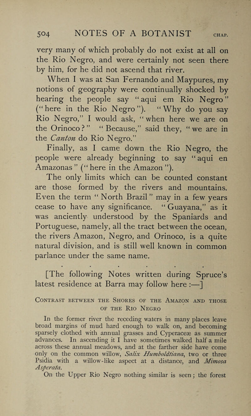 very many of which probably do not exist at all on the Rio Negro, and were certainly not seen there by him, for he did not ascend that river. When I was at San Fernando and Maypures, my notions of geography were continually shocked by hearing the people say “ aqui em Rio Negro” (“here in the Rio Negro”). “Why do you say Rio Negro,” I would ask, “when here we are on the Orinoco?” “Because,” said they, “we are in the Canton do Rio Negro.” Finally, as I came down the Rio Negro, the people were already beginning to say “ aqui en Amazonas ” (“ here in the Amazon ”). The only limits which can be counted constant are those formed by the rivers and mountains. Even the term “ North Brazil” may in a few years cease to have any significance. “ Guayana,” as it was anciently understood by the Spaniards and Portuguese, namely, all the tract between the ocean, the rivers Amazon, Negro, and Orinoco, is a quite natural division, and is still well known in common parlance under the same name. **•••• [The following Notes written during Spruce’s latest residence at Barra may follow here :—] Contrast between the Shores of the Amazon and those of the Rio Negro In the former river the receding waters in many places leave broad margins of mud hard enough to walk on, and becoming sparsely clothed with annual grasses and Cyperaceae as summer advances. In ascending it I have sometimes walked half a mile across these annual meadows, and at the farther side have come only on the common willow, Salix Humboldtiana, two or three Psidia with a willow-like aspect at a distance, and Mimosa Asperata. On the Upper Rio Negro nothing similar is seen; the forest
