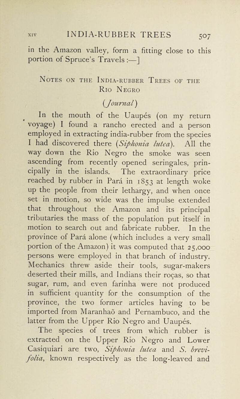 in the Amazon valley, form a fitting close to this portion of Spruce’s Travels :—] Notes on the India-rubber Trees of the Rio Negro [Journal) In the mouth of the Uaupes (on my return voyage) I found a rancho erected and a person employed in extracting india-rubber from the species I had discovered there (Siphonia lutea). All the way down the Rio Negro the smoke was seen ascending lrom recently opened seringales, prin¬ cipally in the islands. The extraordinary price reached by rubber in Para in 1853 at length woke up the people from their lethargy, and when once set in motion, so wide was the impulse extended that throughout the Amazon and its principal tributaries the mass of the population put itself in motion to search out and fabricate rubber. In the province of Para alone (which includes a very small portion of the Amazon) it was computed that 25,000 persons were employed in that branch of industry. Mechanics threw aside their tools, sugar-makers deserted their mills, and Indians their rocas, so that sugar, rum, and even farinha were not produced in sufficient quantity for the consumption of the province, the two former articles having to be imported from Maranhao and Pernambuco, and the latter from the Upper Rio Negro and Uaupes. The species of trees from which rubber is extracted on the Upper Rio Negro and Lower Casiquiari are two, Siphonia lutea and A. brevi- folia, known respectively as the long-leaved and